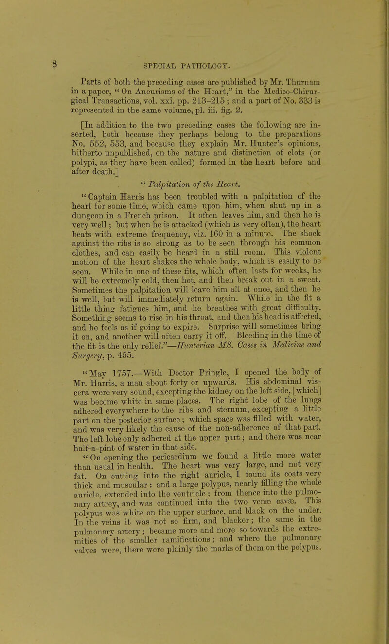 Parts of both the preceding cases are published by Mr, ThurnatQ in a paper,  On Aneurisms of the Heart, in the Medico-Chirur- gical Transactions, vol. xxi. pp. 213-215 ; and a part of No. 333 is represented in the same volume, pi. iii. fig. 2. [In addition to the two preceding cases the follo-wing are in- serted, both because they perhaps belong to the preparations No. 552, 553, and because they explain Mr. Hunter's opinions, hitherto unpublished, on the nature and distinction of clots (or polj'pi, as they have been called) formed in the heart before and after death.]  Palpitation of the Heart.  Captain Harris has been troubled with a palpitation of the heart for some time, which came upon him, when shut up in a dungeon in a Prench prison. It often leaves him, and then he is very well; but when he is attacked (which is very often), the heart beats with extreme frequency, viz. 160 in a minute. The shock against the ribs is so strong as to be seen through his common clothes, and can easily be heard in a still room. This violent motion of the heart shakes the whole body, which is easily to be seen. While in one of these fits, which often lasts for weeks, he will be extremely cold, then hot, and then break out in a sweat. Sometimes the palpitation will leave him all at once, and then he is well, but will immediately return again. While in the fit a little thing fatigues him, and he breathes with great difficulty. Something seems to rise in his throat, and then his head is affected, and he feels as if going to expire. Surprise will sometimes bring it on, and another will often carry it off. Bleeding in the time of the fit is the only relief.—Hunterian MS. Gases in Medicine and Surgery, p. 455. May 1757.—With Doctor Pringle, I opened the body of Mr. Harris, a man about forty or upwards. His abdominal vis- cera were very sound, excepting the kidney on the left side, [which] was become white in some places. The right lobe of the lungs adhered everywhere to the ribs and sternum, excepting a little part on the posterior surface ; which space was filled with water, and was very likely the cause of the non-adherence of that part. The left lobe only adhered at the upper part; and there was near half-a-pint of water in that side. *' On opening the pericardium we found a little more water than usual in health. The heart was very large, and not very fat. On cutting into the right auricle, I found its coats very thick and muscular : and a large polypus, nearly filling the whole auricle, extended into the ventricle ; from thence into the pulmo- nary artrey, and was continued into the two venoe cav^. This polypus was white on the upper surface, and black on the under. In the veins it was not so firm, and blacker; the same in the pulmonary artery ; became more and more so towards the extre- mities of the smaller ramifications ; and where the pulmonary vidvcs were, there were plainly the marks of them on the polypus.