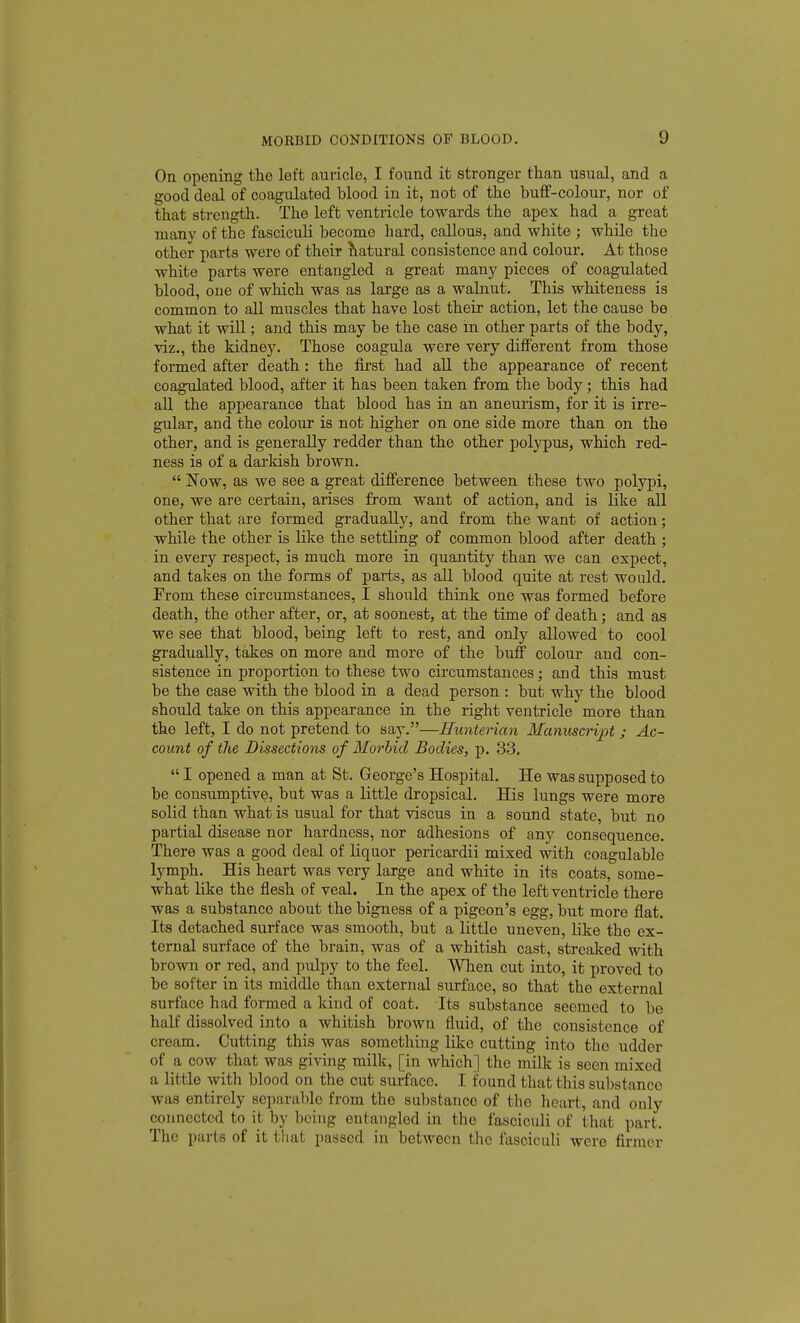 On opening the left auricle, I found it stronger than usual, and a good deal of coagulated blood in it, not of the buff-colour, nor of that strength. The left ventricle towards the apex had a great many of the fasciculi become hard, callous, and white ; while the other parts were of their Statural consistence and colour. At those white parts were entangled a great many pieces of coagulated blood, one of which was as large as a walnut. This whiteness is common to all muscles that have lost their action, let the cause be what it wiU ; and this may be the case m other parts of the body, viz., the kidney. Those coagula were very different from those formed after death : the first had all the appearance of recent coagidated blood, after it has been taken from the body ; this had all the appearance that blood has in an aneurism, for it is irre- gular, and the colour is not higher on one side more than on the other, and is generally redder than the other polypus, which red- ness is of a darkish brown.  Now, as we see a great difference between these two polypi, one, we are certain, arises from want of action, and is like all other that are formed gradually, and from the want of action; while the other is like the settling of common blood after death ; in every respect, is much more in quantity than we can expect, and takes on the forms of parts, as all blood quite at rest would. From these circumstances, I should think one was formed before death, the other after, or, at soonest, at the time of death; and as we see that blood, being left to rest, and only allowed to cool gradually, takes on more and more of the buff colour and con- sistence in proportion to these two circumstances; and this must be the case with the blood in a dead person : but why the blood should take on this appearance in the right ventricle more than the left, I do not pretend to say.—Hunterian Manuscript ; Ac- count of the Dissections of Morbid Bodies, p. 33.  I opened a man at St. George's Hospital, He was supposed to be consumptive, but was a little dropsical. His lungs were more solid than what is usual for that viscus in a sound state, but no partial disease nor hardness, nor adhesions of any consequence. There was a good deal of liquor pericardii mixed with coagulable lymph. His heart was very large and white in its coats, some- what like the flesh of veal. In the apex of the left ventricle there was a substance about the bigness of a pigeon's egg, but more flat. Its detached surface was smooth, but a little uneven, like the ex- ternal surface of the brain, was of a whitish cast, streaked with brown or red, and pulpy to the feel. When cut into, it i^roved to be softer in its middle than exterjial surface, so that the external surface had formed a kind of coat. Its substance seemed to be half dissolved into a whitish brown fluid, of the consistence of cream. Cutting this was something like cutting into the udder of a cow that was giving milk, [in which] the milk is seen mixed a little with blood on the cut surface. I found that this substance was entirely separable from the substance of the heart, and only connected to it by being entangled in the fasciculi of that part. The parts of it that passed in between the fasciculi were firmer