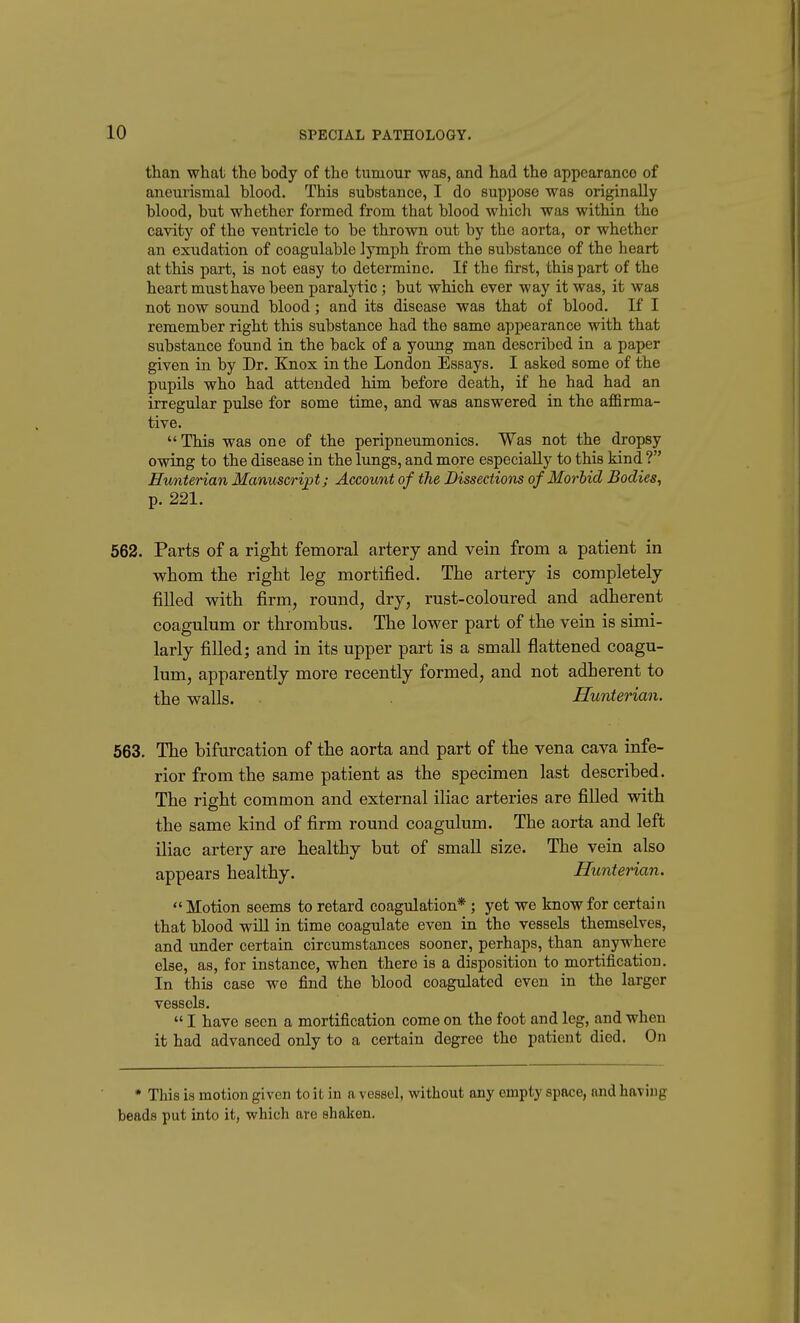 than what the body of the tumour was, and had the appearance of aneurismal blood. This substance, I do suppose was originally blood, but whether formed from that blood which was within the cavity of the ventricle to be thrown out by the aorta, or whether an exudation of coagulable lymph from the substance of the heart at this part, is not easy to determine. If the first, this part of the heart must have been paralytic; but which ever way it was, it was not now sound blood; and its disease was that of blood. If I remember right this substance had the same appearance with that substance found in the back of a young man described in a paper given in by Dr. Knox in the London Essays. I asked some of the pupils who had attended him before death, if he had had an irregular pulse for some time, and was answered in the affirma- tive. This was one of the peripneumonics. Was not the dropsy owing to the disease in the lungs, and more especially to this kind ? Hunterian Manuscript; Account of the Dissections of MorUd Bodies, p. 221. 562. Parts of a right femoral artery and vein from a patient in whom the right leg mortified. The artery is completely- filled with firm, round, dry, rust-coloured and adherent coagulum or thrombus. The lower part of the vein is simi- larly filled; and in its upper part is a small flattened coagu- lum, apparently more recently formed, and not adherent to the walls. Hunterian. 563. The bifurcation of the aorta and part of the vena cava infe- rior from the same patient as the specimen last described. The right common and external iliac arteries are filled vnth the same kind of firm round coagulum. The aorta and left iliac artery are healthy but of small size. The vein also appears healthy. Hunterian. Motion seems to retard coagulation*; yet we know for certain that blood will in time coagulate even in the vessels themselves, and under certain circumstances sooner, perhaps, than anywhere else, as, for instance, when there is a disposition to mortification. In this case we find the blood coagulated even in the larger vessels. I have seen a mortification come on the foot and leg, and when it had advanced only to a certain degree the patient died. On * This is motion given to it in a vessel, without any empty space, nnd having beads put into it, which are shaken.