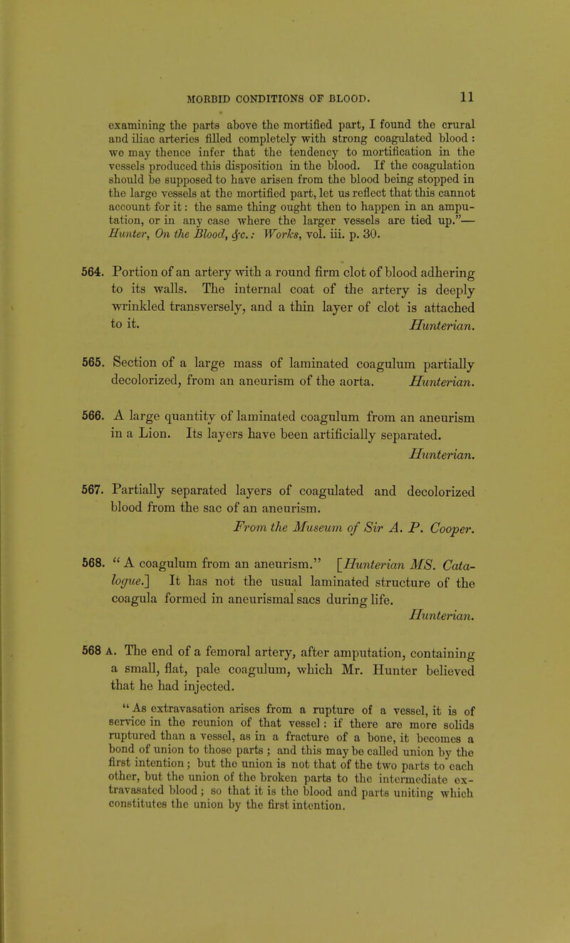 examining the parts above the mortified part, I found the crural and iliac arteries filled completely with strong coagulated blood : wo may thence infer that the tendency to mortification in the vessels produced this disposition in the blood. If the coagulation should be supposed to have arisen from the blood being stopped in the large vessels at the mortified part, lot us reflect that this cannot account for it: the same thing ought then to happen in an ampu- tation, or in any case where the larger vessels are tied up.— Hunter, On the Blood, Sfc.: Works, vol. iii. p. 30. 664. Portion of an artery with a round firm clot of blood adhering to its walls. The internal coat of the artery is deeply wrinkled transversely, and a thin layer of clot is attached to it. Hunterian. 565. Section of a large mass of laminated coagulum partially decolorized, from an aneurism of the aorta. Hunterian. 566. A large quantity of laminated coagulum from an aneurism in a Lion. Its layers have been artificially separated. Hunterian. 567. Partially separated layers of coagulated and decolorized blood from the sac of an aneurism. From the Museum of Sir A. P. Cooper. 568.  A coagulum from an aneurism. \_Hunterian MS. Cata- logue.'] It has not the usual laminated structure of the coagnla formed in aneurismal sacs during hfe. Hunterian. 568 A. The end of a femoral artery, after amputation, containing a small, flat, pale coagulum, which Mr. Hunter believed that he had injected.  As extravasation arises from a rupture of a vessel, it is of service in the reunion of that vessel: if there are more solids ruptured than a vessel, as in a fracture of a bone, it becomes a bond of union to those parts ; and this may be called union by the first intention; but the union is not that of the two parts to each other, but the union of the broken parts to the intermediate ex- travasated blood; so that it is the blood and parts uniting which constitutes the union by the first intention.