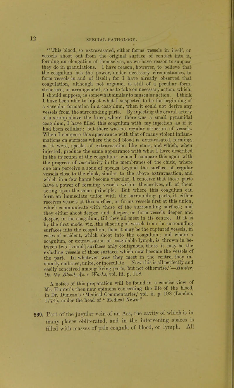  This blood, so extravasated, cither forms vessels in itself, or vessels shoot out from the original surface of contact into it, forming an elongation of themselves, as we have reason to suppose they do in granulations. I have reason, however, to believe that the coagulum has the power, under necessary circumstances, to form vessels in and of itself; for I have already observed that coagulation, although not organic, is still of a peculiar form, structure, or arrangement, so as to take on necessary action, which, I should suppose, is somewhat similar to muscular action. I think I have been able to inject what I suspected to be the beginning of a vascular formation in a coagulum, when it could not derive any vessels from the surrounding parts. By injecting the crural artery of a stump above the knee, where there was a small pyramidal coagulum, I have filled this coagulum with my injection as if it had been cellular ; but there was no regular structure of vessels. When I compare this appearance with that of many violent inflam- mations on surfaces where the red blood is extravasated, forming, as it were, specks of extravasation like stars, and which, when injected, produce the same appearance with what I have described in the injection of the coagulum ; when I compare this again with the progress of vascularity in the membranes of the chick, where one can perceive a zone of specks beyond the surface of regular vessels close to the chick, similar to the above extravasation, and which in a few hours become vascular, I conceive that these parts have a power of forming vessels within themselves, all of them acting upon the same principle. But where this coagulum can form an immediate union with the surrounding parts, it either receives vessels at this surface, or forms vessels first at this union, which communicate with those of the surrounding surface; and they either shoot deeper and deeper, or form vessels deeper and deeper, in the coagulum, till they all meet in its centre. If it is by the first mode, viz., the shooting of vessels from the surrounding surfaces into the coagulum, then it may be the ruptured vessels, in cases of accident, which shoot into the coagulum; and where a coagulum, or extravasation of coagulable lymph, is thrown in be- tween two [sound] surfaces only contiguous, there it may be the exhaling vessels of those surfaces which now become the vessels of the part. In whatever way they meet in the centre, they in- stantly embrace, unite, or inosculate. Now this is all perfectly and easily conceived among living parts, but not otherwise.—Hunter, On the Blood, ^c.: WorTcs, vol. iii. p. 118. A notice of this preparation wiU be found in a concise view of Mr. Hunter's then new opinions concerning the life of the blood, in Dr. Duncan's 'Medical Commentaries,' vol. ii. p. 198 (London, • 1774), under the head of  Medical News. 669. Part of the jugular vein of an Ass, the cavity of wLich is in many places obliterated, and in the intervening spaces is filled with masses of pale coagula of blood, or lymph. All