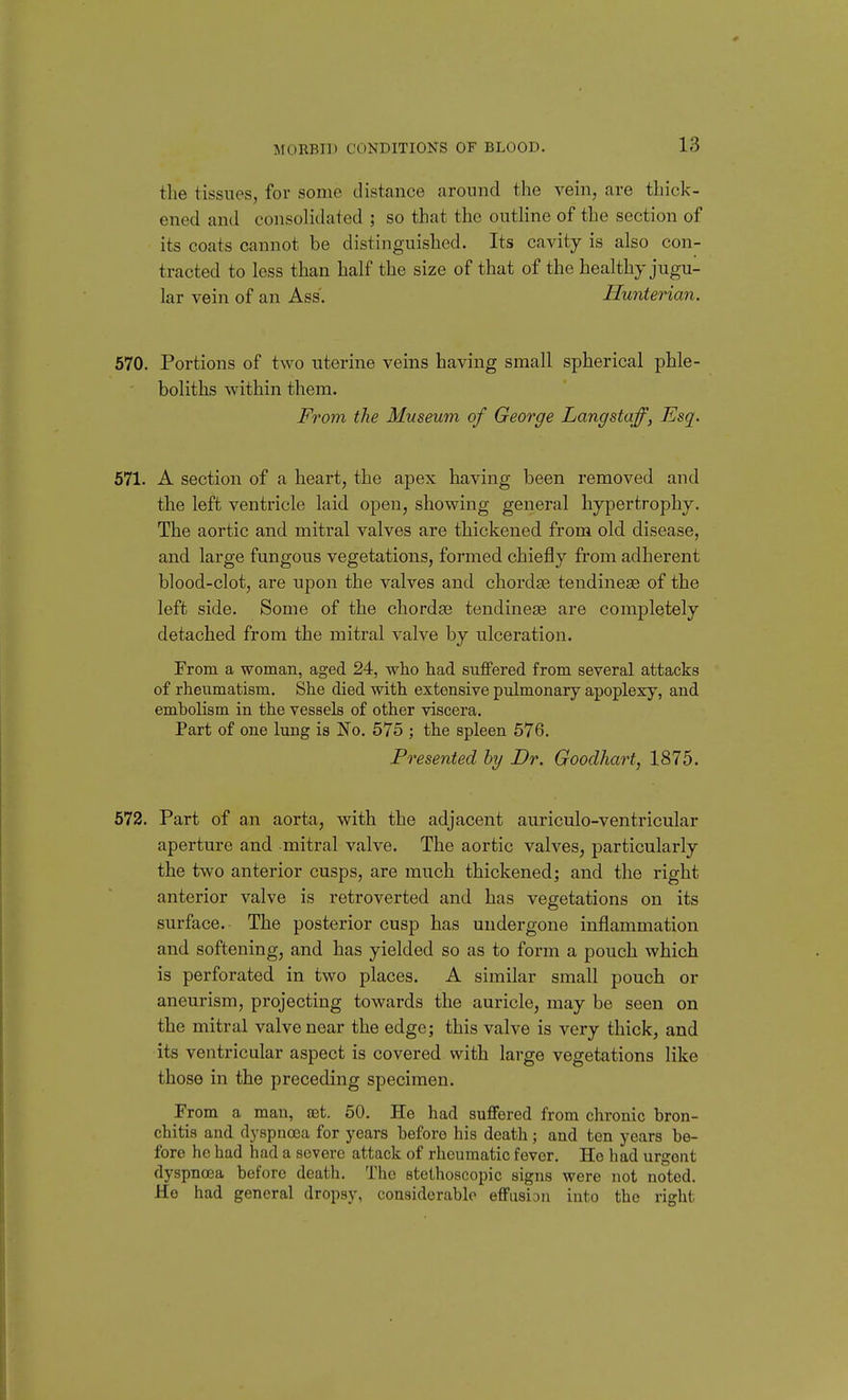 the tissues, for some distance aroniid the vein, are thick- ened and consolidated ; so that the outhne of the section of its coats cannot be distinguished. Its cavity is also con- tracted to less than half the size of that of the healthy jugu- lar vein of an Ass. Hunterian. 570. Portions of two uterine veins having small spherical phle- boliths within them. From the Museum of George Langstaff, Esq. 571. A section of a heart, the apex having been removed and the left ventricle laid open, showing general hypertrophy. The aortic and mitral valves are thickened from old disease, and large fungous vegetations, formed chiefly from adherent blood-clot, are upon the valves and chordae tendinese of the left side. Some of the chorda; tendinese are completely detached from the mitral valve by ulceration. From a woman, aged 24, who had suffered from several attacks of rheumatism. She died with extensive pulmonary apoplexy, and embolism in the vessels of other viscera. Part of one lung is No. 575 ; the spleen 576. Presented hy Dr. Goodhart, 1875. 572. Part of an aorta, with the adjacent auriculo-ventricular aperture and mitral valve. The aortic valves, particularly the two anterior cusps, are much thickened; and the right anterior valve is retroverted and has vegetations on its surface. The posterior cusp has undergone inflammation and softening, and has yielded so as to form a pouch which is perforated in two places. A similar small pouch or aneurism, projecting towards the auricle, may be seen on the mitral valve near the edge; this valve is very thick, and its ventricular aspect is covered with large vegetations like those in the preceding specimen. From a man, eet. 50. He had suiTered from chronic bron- chitis and dyspnoea for years before his death; and ten years be- fore he had had a severe attack of rheumatic fever. He bad urgent dyspnoea before death. The stcthoscopic signs were not noted. He had general dropsy, considerable effusion into the right
