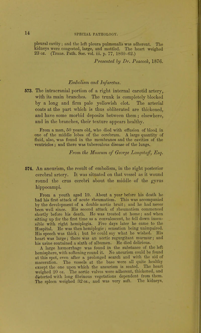 pleural cavity ; and the left pleura pulmonalis was adherent. The kidneys were congested, large, and mottled. The heart weighed 23 oz. (Trans. Path. Soc. vol. iii. p. 77, 18G0-62.) Presented by Dr. Peacock, 1876. Embolism and Infarctus. 573. The intracranial portion of a right internal carotid artery, with its main branches. The trunk is completely blocked by a long and firm pale yellowish clot. The arterial coats at the part which is thus obliterated are thickened, and have some morbid deposits between them; elsewhere, and in the branches, their texture appears healthy. From a man, 50 years old, who died with effusion of blood in one of the middle lobes of the cerebrum. A large quantity of fluid, also, was found in the membranes and the cavities of the ventricles ; and there was tuberculous disease of the lungs. From the Museum of George Langstaff, Esq. 674. An aneurism, the result of embolism, in the right posterior cerebral artery. It was situated on that vessel as it wound round the crus cerebri about the middle of the gyrus hippocampi. From a youth aged 19. About a year before his death he had his first attack of acute rheumatism. This was accompanied by the development of a double aortic bruit; and he had never been well since. His second attack of rheumatism commenced shortly before his death. He was treated at home; and when sitting up for the first time as a convalescent, he fell down insen- sible with right hemiplegia. Five days later he came to the Hospital. He was then hemiplegic ; sensation being unimpaired. His speech was thick; but he could say what he wished. His heart was large; there was an aortic regurgitant murmur; and his urine contained a sixth of albumen. He died delirious. A large haemorrhage was found in the substance of the left hemisphere, with softening round it. No aneurism could be found at this spot, even after a prolonged search and with the aid of maceration. The vessels at the base were all quite healthy except the one upon which the aneurism is seated. The heart weighed 20 oz. The aortic valves were adherent, thickened, and distorted with long fibrinous vegetations dependent from them. The spleen weighed 32 oz., and was very soft. The kidneys,