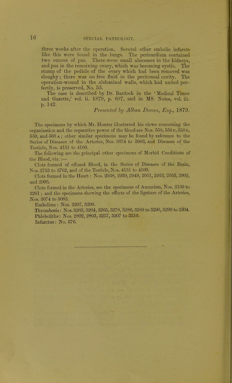 three weeks after the operation. Several other embolic infarcts like this were found in the lungs. The iDericardium contained two ounces of pus. There-were small abscesses in tlie kidneys, and pus in the remaining ovary, which was becoming cystic. The stump of the pedicle of the ovary which had been removed was sloughy; there was no free fluid in the peritoneal cavity. The operation-wound in the abdominal walls, which had united per- fectly, is preserved, No. 55. The case is described by Dr. Bantock in the ' Medical Times and Gazette,' vol. ii. 1879, p. 607, and in MS. Notes, vol. iii. p. 142. Presented hy Alhan Doran, Esq., 1879. The specimens by which Mr. Hunter illustrated his views concerning the organization and the reparative power of the blood are Nos. 558, 558 c, 558 d, 559, and 568 a ; other similar specimens may be foimd by reference to the Series of Diseases of the Arteries, Nos. 3074 to 3083, and Diseases of the Testicle, Nos. 4151 to 4160. The following are the principal other specimens of Morbid Conditions of the Blood, viz.:— Clots formed of effused Blood, in the Series of Diseases of the Brain, Nos. 3753 to 3762, and of the Testicle, Nos. 4151 to 4160. Clots formed in the Heart: Nos. 2938, 2939,2949, 2951,2953, 2956, 2992, and 2995. Clots formed in the Arteries, see the specimens of Aneurism, Nos. 3139 to 3261; and the specimens showing the effects of the ligature of the Ai-teries, Nos. 3074 to 3083. Embolism : Nos. 3297, 3298. Thrombosis: Nos. 3263,3264, 3265,3278, 3286, 3289 to 3296,3299 to 3304. PhleboUths: Nos. 2802, 2803, 3257, 3307 to 3310. Infarctus: No. 576.