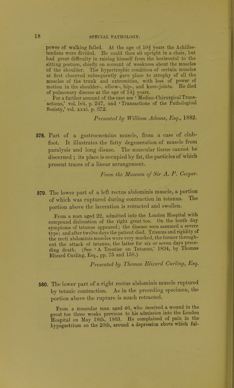 power of walking failed. At the age of 10| years the Achilles- tendons were divided. He could then sit upright in a chair, but had great difRculty in raising himself from the horizontal to the sitting posture, chiefly on account of weakness about the muscles of the shoulder. The hypertrophic condition of certain muscles at first observed subsequently gave place to atrophy of all the muscles of the trunk and extremities, with loss of power of motion in the shoulder-, elbow-, hip-, and knee-joints. He died of pulmonary disease at the age of 14g years. For a further account of the case see ' Medico-Chirurgical Trans- actions,' vol. Ivii. p. 247, and ' Transactions of the Pathological Society,' vol. xxxi. p. 372. Presented hy William Adams, Esq., 1882. 578. Part of a gastrocnemius muscle, from a case of club- foot. It illustrates the fatty degeneration of muscle from paralysis and long disuse. The muscular tissue cannot be discerned ; its place is occupied by fat^ the particles of which present traces of a linear arrangement. From the Museum of Sir A. P. Cooper. 579. The lower part of a left rectus abdominis muscle, a portion of which was ruptured during contraction in tetanus. The portion above the laceration is retracted and swollen. From a man aged 22, admitted into the London Hospital with compound dislocation of the right great toe. On the tenth day symptoms of tetanus appeared; the disease soon assumed a severe type; and after twelve days the patient died. Trismus and rigidity of the recti abdominis muscles were very marked, the former through- out the attack of tetanus, the latter for six or seven days prece- ding death. (See 'A Treatise on Tetanus,' 1834, by Thomas Blizard Curling, Esq., pp. 75 and 158.) Presented hy Thomas Blizard Curling, Esq. 580. The lower part of a right rectus abdominis muscle ruptured by tetanic contraction. As in the preceding specimen, the portion above the rupture is much retracted. From a muscular man aged 46, who received a wound in the great toe three weeks previous to his admission into the London Hospital on May 18th, 1863. He complained of pain in the hypogastrium on the 20th, around a depression above which ful-