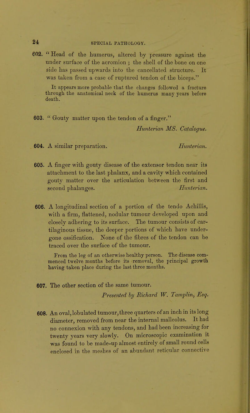 602.  Head of the humerus, altered by pressure against the under surface of the acromion ; the shell of the bone on one side has passed upwards into the cancellated structure. It was taken from a case of ruptured tendon of the biceps. It appears more probable that the changes followed a fracture through the anatomical neck of the humerus many years before death. 603.  Gouty matter upon the tendon of a finger. Hunterian MS. Catalogue. 604. A similar preparation. Hunterian. 605. A finger with gouty disease of the extensor tendon near its attachment to the last phalanx, and a cavity which contained gouty matter over the articulation between the first and second phalanges. Hunterian. 606. A longitudinal section of a portion of the tendo Achillis, with a firm, flattened, nodular tumour developed upon and closely adhering to its surface. The tumour consists of car- tilaginous tissue, the deeper portions of which have under- gone ossification. None of the fibres of the tendon can be traced over the surface of the tumour. From the leg of an otherwise healthy person. The disease com- menced twelve months before its removal, the principal growth having taken place during the last three months. 607. The other section of the same tumour. Presented by Richard W. Tamplin, Esq. 608. An oval,lobulated tumour, three quarters of an inch in its long diameter, removed from near the internal malleolus. It had no connexion with any tendons, and had been increasing for twenty years very slowly. On microscopic examination it was found to be made-up almost entirely of small round cells enclosed in the meshes of an abundant reticular connective