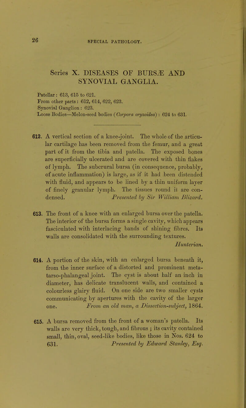Series X. DISEASES OF BURS.^ AND SYNOVIAL GANGLIA. Patellar : 613, 615 to 621. From other parts : 612, 614, 622, 623. Synovial Ganglion: 623. Loose Bodies—Melon-seed bodies ( Corpora oryzoidea) : 624 to 631. 612. A vertical section of a knee-joint. The whole of the articu- lar cartilage has been removed from the femur, and a great part of it from the tibia and patella. The exposed bones are superficially ulcerated and are covered with thin flakes of lymph. The subcrural bursa (in consequence, probably, of acute inflammation) is large, as if it had been distended with fluid, and appears to be lined by a thin uniform layer of finely granular lymph. The tissues round it are con- densed. Presented hy Sir William Blizard. 613. The front of a knee with an enlarged bursa over the patella. The interior of the bursa forms a single cavity, which appears fasciculated with interlacing bands of shining fibres. Its walls are consolidated with the surrounding textures. Hunterian. 614. A portion of the skin, with an enlarged bursa beneath it, from the inner surface of a distorted and prominent meta- tarso-phalangeal joint. The cyst is about half an inch in diameter, has delicate translucent walls, and contained a colourless glairy fluid. On one side are two smaller cysts communicating by apertures with the cavity of the larger one. From an old man, a Dissection-subject, 1864. 615. A bursa removed from the front of a woman's patella. Its walls are very thick, tough, and fibrous ; its cavity contained small, thin, oval, seed-like bodies, like those in Nos. 624 to 631. Presented hy Edward Stanley, Esq.