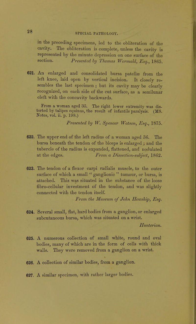 SPECIAL PATHOLOGY. in the preceding specimens, led to the obliteration of the cavity. The obliteration is complete, unless the cavity is represented by the minute depression on one surface of the section. Presented hy Thomas Wormald, Esq., 1865. 621. An enlarged and consolidated bursa patellse from the left knee, laid open by vertical incision. It closely re- sembles the last specimen ; but its cavity may be clearly recognized, on each side of the cut surface, as a semilunar cleft with the concavity backwards. From a woman aged 35. The right lower extremity was dis- torted by talipes equinus, the result of infantile paralysis. (MS. Notes, vol. ii. p. 198.) Presented hy W. Spencer Watson, Esq., 1875. 622. The upper end of the left radius of a woman aged 36. The bursa beneath the tendon of the biceps is enlarged ; and the tubercle of the radius is expanded, flattened, and nodulated at the edges. From a Dissection-subject, 1862. 623. The tendon of a flexor carpi radialis muscle, to the outer surface of which a small  ganglionic  tumour, or bursa, is attached. This was situated in the substance of the loose fibro-cellular investment of the tendon, and was slightl}- connected with the tendon itself. From the Museum of John Howship, Esq. 624. Several small, flat, hard bodies from a ganglion, or enlarged subcutaneous bursa, which was situated on a wrist. Hunterian. 625. A numerous collection of small white, round and oval bodies, many of which are in the form of cells with thick walls. They were removed from a ganglion on a wrist. 626. A collection of similar bodies, from a ganglion. 627. A similar specimen, with rather larger bodies.