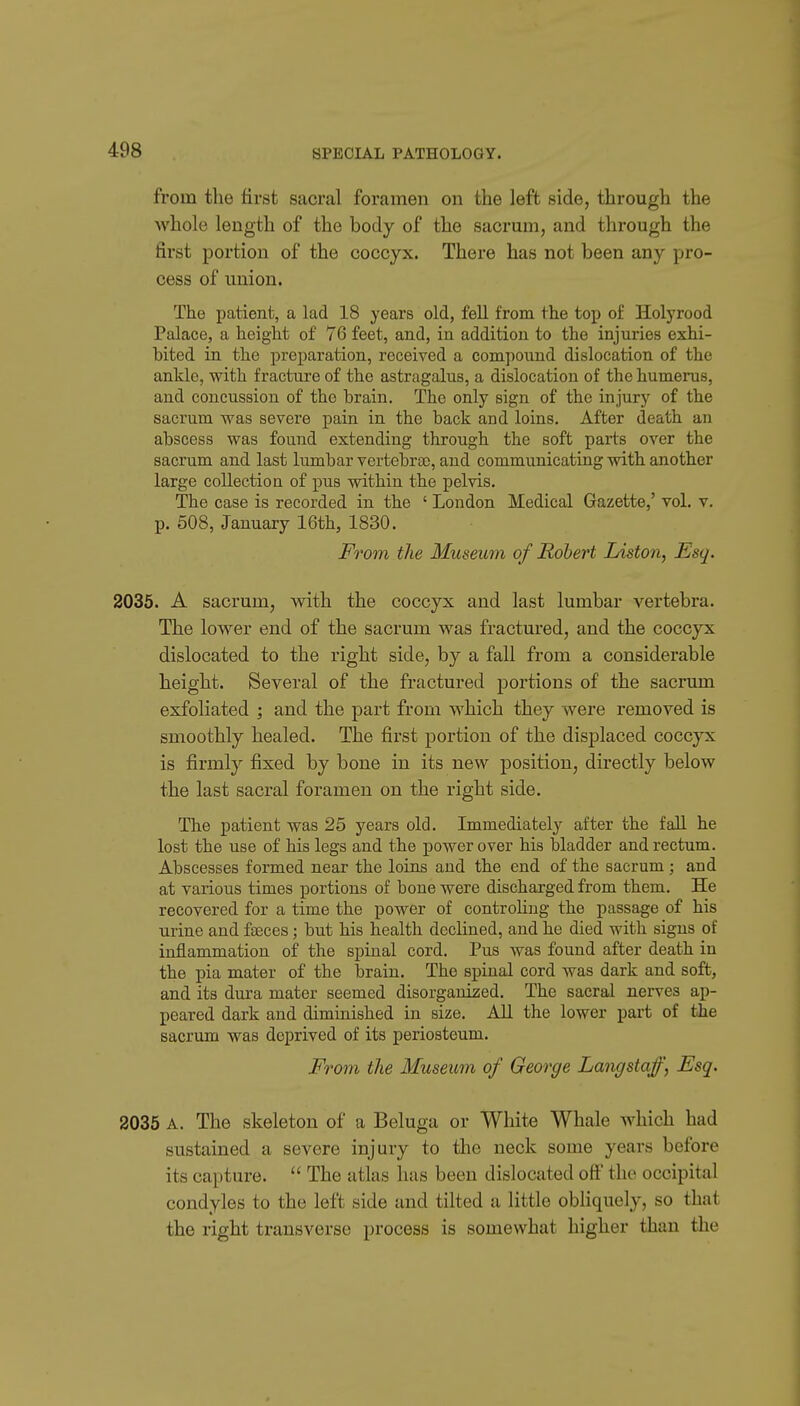 from the first sacral foramen on the left side, through the whole length of the body of the sacrum, and through the first portion of the coccyx. There has not been any pro- cess of union. The patient, a lad 18 years old, fell from the top of Holyrood Palace, a height of 76 feet, and, in addition to the injuries exhi- bited in the preparation, received a compound dislocation of the ankle, with fracture of the astragalus, a dislocation of the humerus, and concussion of the brain. The only sign of the injury of the sacrum was severe pain in the back and loins. After death an abscess was found extending through the soft parts over the sacrum and last lumbar vertebrae, and communicating with another large collection of pus within the pelvis. The case is recorded in the ' London Medical Gazette,' vol. v. p. 508, January 16th, 1830. From the Museum of Robert Liston, Esq. 2035. A sacrum, with the coccyx and last lumbar vertebra. The lower end of the sacrum was fractured, and the coccyx dislocated to the right side, by a fall from a considerable height. Several of the fractured i^ortions of the sacrum exfoliated ; and the part from which they were removed is smoothly healed. The first portion of the displaced coccyx is firmly fixed by bone in its new position, directly below the last sacral foramen on the right side. The patient was 25 years old. Immediately after the fall he lost the use of his legs and the power over his bladder and rectum. Abscesses formed near the loins and the end of the sacrum ; and at various times portions of bone were discharged from them. He recovered for a time the power of controhng the passage of his urine and faeces; but his health declined, and he died with signs of inflammation of the spinal cord. Pus was found after death in the pia mater of the brain. The spinal cord was dark and soft, and its dura mater seemed disorganized. The sacral nerves ap- peared dark and diminished in size. All the lower part of the sacrum was deprived of its periosteum. From the Museum of George Langstajjf, Esq. 2035 A. The skeleton of a Beluga or White Whale which had sustained a severe injury to the neck some years before its capture.  The atlas has been dislocated oft' the occipital condyles to the left side and tilted a little obliquely, so that the right transverse process is somewhat higher than the