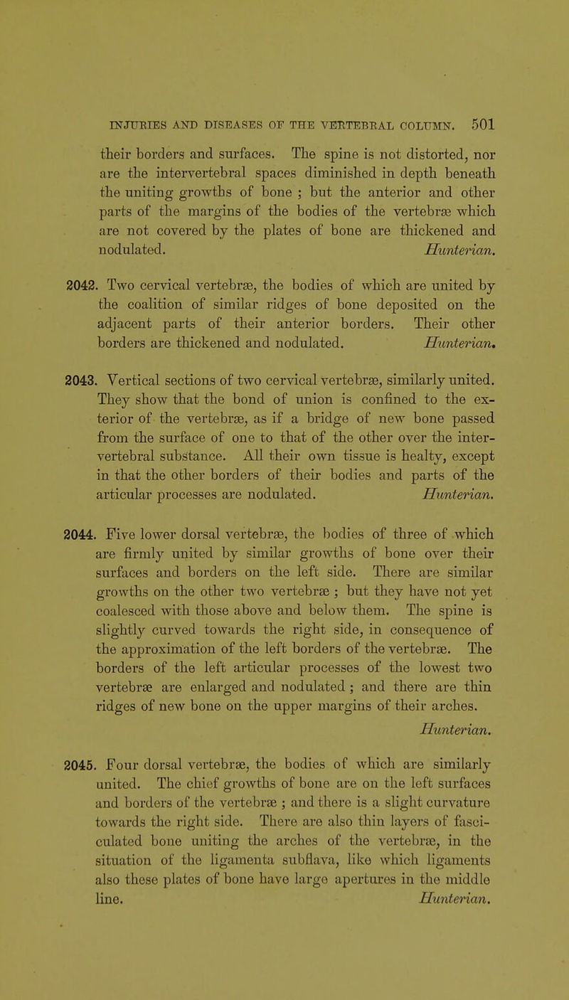 their borders and surfaces. The spine is not distorted, nor are the intervertebral spaces diminished in depth beneath the uniting growths of bone ; but the anterior and other parts of the margins of the bodies of the vertebrge which are not covered by the plates of bone are thickened and nodulated. Hunterian. 2042. Two cervical vertebrae, the bodies of which are united hj the coalition of similar ridges of bone deposited on the adjacent parts of their anterior borders. Their other borders are thickened and nodulated. Hunterian, 2043. Vertical sections of two cervical vertebrse, similarly united. They show that the bond of union is confined to the ex- terior of the vertebrge, as if a bridge of new bone passed from the surface of one to that of the other over the inter- vertebral substance. All their own tissue is healty, except in that the other borders of their bodies and parts of the articular processes are nodulated. Hunterian. 2044. Five lower dorsal vertebrse, the bodies of three of which are firmly united by similar growths of bone over their surfaces and borders on the left side. There are similar growths on the other two vertebrse ] but they have not yet coalesced with those above and below them. The spine is slightly curved towards the right side, in consequence of the approximation of the left borders of the vertebrse. The borders of the left articular processes of the lowest two vertebrse are enlarged and nodulated; and there are thin I'idges of new bone on the upper margins of their arches. Hunterian. 2045. Four dorsal vertebrse, the bodies of which are similarly united. The chief growths of bone are on the left surfaces and borders of the vertebrse ; and there is a slight curvature towards the right side. There are also thin layers of fasci- culated bone uniting the arches of the vertebrse, in the situation of the ligamenta subflava, like which ligaments also these plates of bone have large apertures in the middle line. Hunterian.