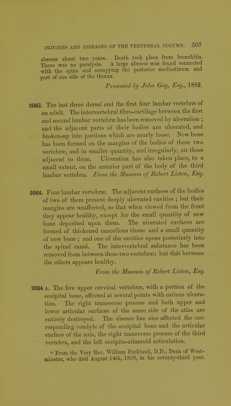 abscess about two years. Death took place from bronchitis. There was no paralysis. A large abscess was found connected with the spine and occupying the posterior mediastinum and part of one side of the thorax. Presented hy John Gay, Esq., 1882. 2063. The last three dorsal and the first four lumbar vertebrae of an adult. The intervertebral fibro-cartilage between the first and second lumbar vertebrae has been removed by ulceration ; and the adjacent parts of their bodies are ulcerated, and broken-up into portions which are nearly loose. New bone has been formed on the margins of the bodies of these two vertebrjB, and in smaller quantity, and irregularly, on those adjacent to them. Ulceration has also taken place, to a small extent, on the anterior part of the body of the third lumbar vertebra. From the Museum of Robert Liston, JSsq. 3064. Four lumbar vertebrse. The adjacent surfaces of the bodies of two of them present deeply ulcerated cavities ; but their margins are unaffected, so that when viewed from the front they appear healthy, except for the small quantity of new bone deposited upon them. The ulcerated surfaces are formed of thickened cancellous tissue and a small quantity of new bone ; and one of the cavities opens posteriorly into the spinal canal. The intervertebral substance has been removed from between these two vertebrae; but that between the others appears healthy. From the Museum of Robert Liston, Esq. 2064 A. The five upper cervical vertebra, with a portion of the occipital bone, affected at several points with carious ulcera- tion. The right transverse process and both upper and lower articular surfaces of the same side of the atlas are entirely destroyed. The disease has also affected the cor- responding condyle of the occipital bone and the articular surface of the axis, the right transverse process of the third vertebra, and the left occipito-atlantoid articulation. '< From the Very Eev. William Buckland, D.D., Dean of West- minster, who died August 14th, 1856, m his seventy-third year.