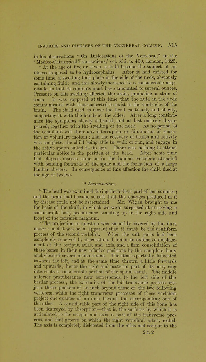 in his observations  On Dislocations of the Vertebrae, in the ' Medico-ChirurgicalTransactions,' vol. xiii. p. 400, London, 1825.  At the age of five or seven, a child became the subject of an illnesa supposed to be hydrocephalus. After it had existed for some time, a swelling took place in the side of the neck, obviously- containing fluid; and this slowly increased to a considerable mag- nitude, so that its contents must have amounted to several ounces. Pressure on this swelling affected the brain, producing a state of coma. It was supposed at this time that the fluid in the neck communicated with that suspected to exist in the ventricles of the brain. The child used to move the head cautiously and slowly, supporting it with the hands at the sides. After a long continu- ance the symptoms slowly subsided, and at last entirely disap- peared, together with the swelling of the neck. At no period of the complaint was there any interruption or diminution of sensa- tion or voluntary motion ; and the recovery of health and activity was complete, the child being able to walk or run, and engage in the active sports suited to its age. There was nothing to attract particular notice in the position of the head. After some time had elapsed, disease came on in the lumbar vertebrae, attended with bending forwards of the spine and the formation of a large lumbar abscess. In consequence of this affection the child died at the age of twelve.  Examination.  The head was examined during the hottest part of last summer; and the brain had become so soft that the changes produced in it by disease could not be ascertained. Mr. Wigan brought to me the basis of the skull, in which we were surprised at observing a considerable bony prominence standing up in the right side and front of the foramen magnum.  The projection in question was smoothly covered by the dura mater; and it was soon apparent that it must be the dentiform process of the second vertebra. When the soft parts had been completely removed by maceration, I found an extensive displace- ment of the occiput, atlas, and axis, and a firm consolidation of these bones in their new relative positions by the complete bony anchylosis of several articulations. The atlas is partially dislocated towards the left, and at the same time thrown a little forwards and upwards; hence the right and posterior part of its bony ring intercepts a considerable portion of the spinal canal. The middle anterior protuberance now corresponds to the left side of the basilar process; the extremity of the left transverse process pro- jects three quarters of an inch beyond those of the two foUowiug vertebrae, while the right transverse processes of those vertebrae project one quarter of an inch beyond the corresponding one of the atlas. A considerable part of the right side of this bone has been destroyed by absorption—that is, the surfaces by which it is articulated to the occiput and axis, a part of the transverse pro- cess, and that groove on which the right vertebral artery rested. The axis is completely dislocated from the atlas and occiput to the 2l2