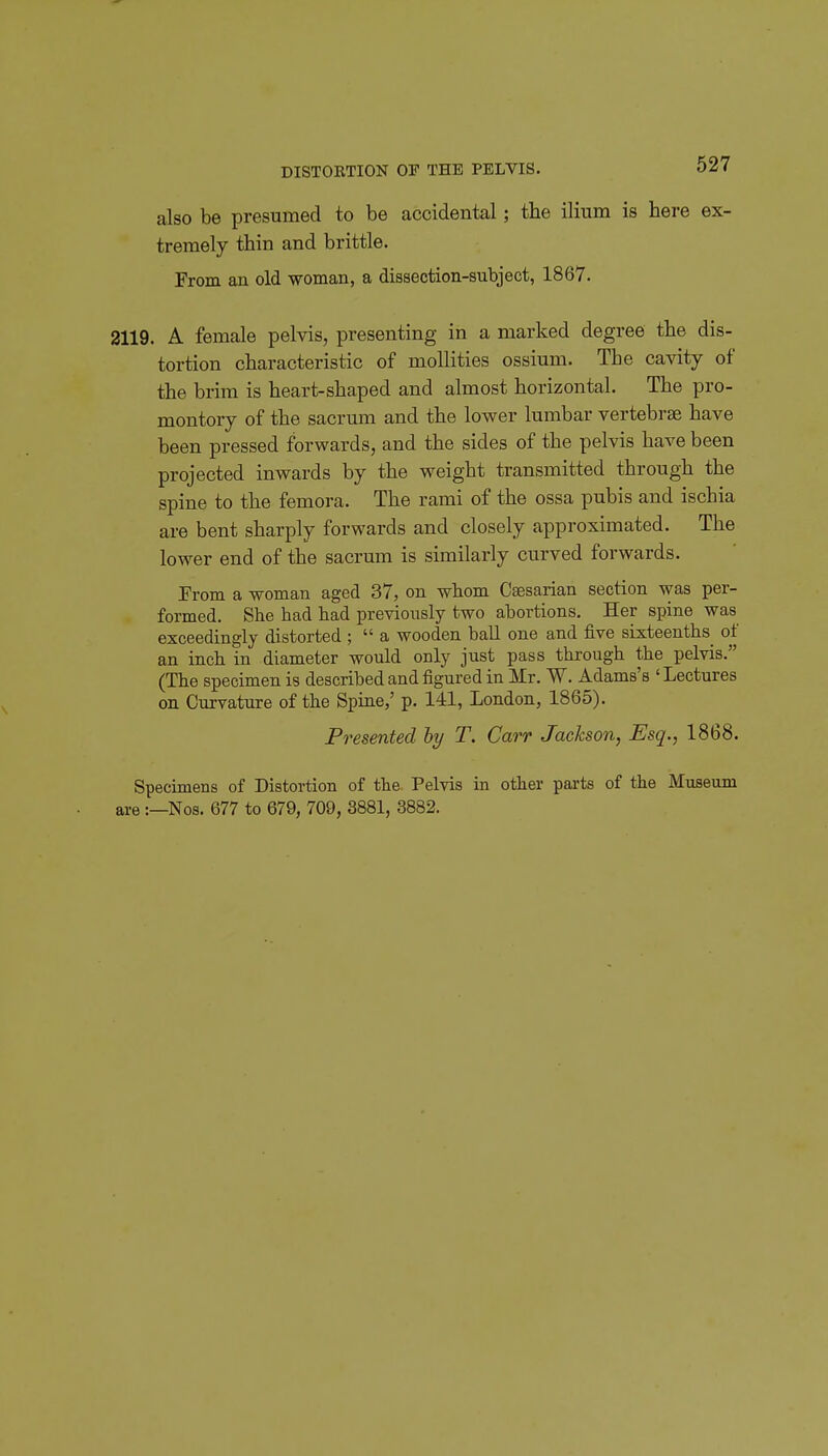 DISTORTION OF THE PELVIS. also be presumed to be accidental; the ilium is here ex- tremely thin and brittle. From an old woman, a dissection-subject, 1867. 2119. A female pelvis, presenting in a marked degree the dis- tortion characteristic of moUities ossium. The cavity of the brim is heart-shaped and almost horizontal. The pro- montory of the sacrum and the lower lumbar vertebrae have been pressed forwards, and the sides of the pelvis have been projected inwards by the weight transmitted through the spine to the femora. The rami of the ossa pubis and ischia are bent sharply forwards and closely approximated. The lower end of the sacrum is similarly curved forwards. From a woman aged 37, on whom Caesarian section was per- formed. She had had previously two abortions. Her spine was exceedingly distorted ; a wooden ball one and five sixteenths^ of an inch in diameter would only just pass through the pelvis. (The specimen is described and figured in Mr. W. Adams's 'Lectures on Curvature of the Spiae,' p. 141, London, 1865). Presented hy T. Carr Jackson, Esq., 1868. Specimens of Distortion of the Pelvis in other parts of the Museum are :—Nos. 677 to 679, 709, 3881, 3882.