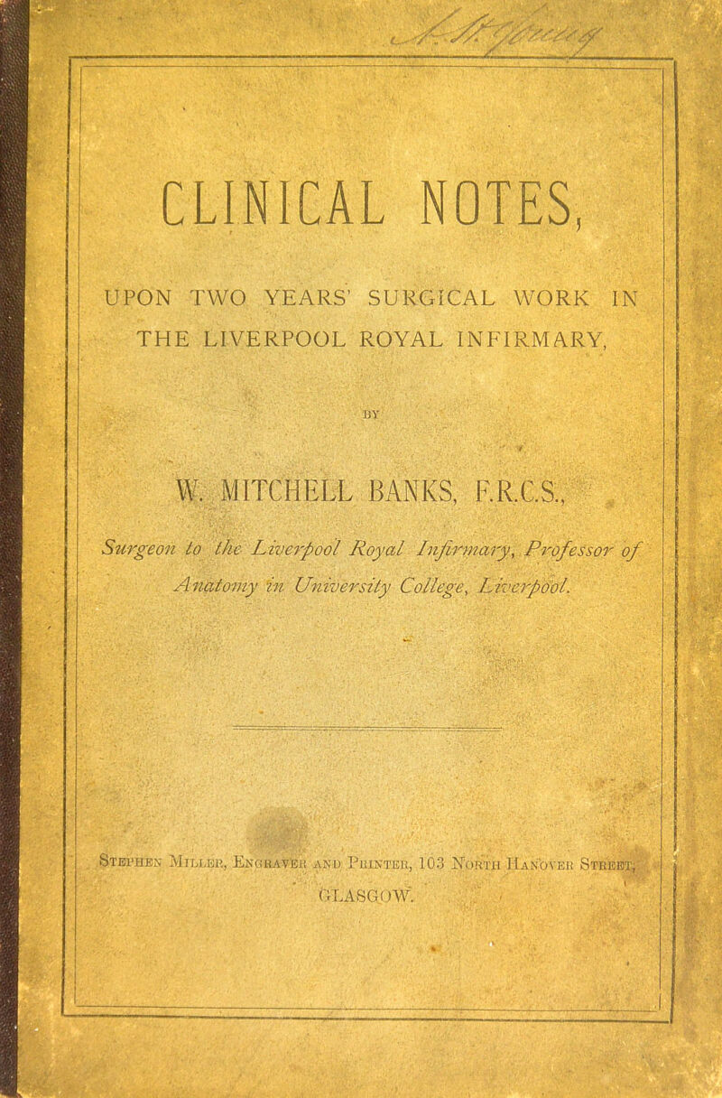 UPON TWO YEARS' SURGICAL WORK IN THE LIVERPOOL ROYAL INFIRMARY, BY W. MITCHELL BANKS, F.R.C.S., Surgeon to the Liverpool Royal Infirmary, Professor of Anatomy in University College, Liverpool. Stephen Miller, Engraver and Printer, 103 North Hanover Street, GLASGOW. .