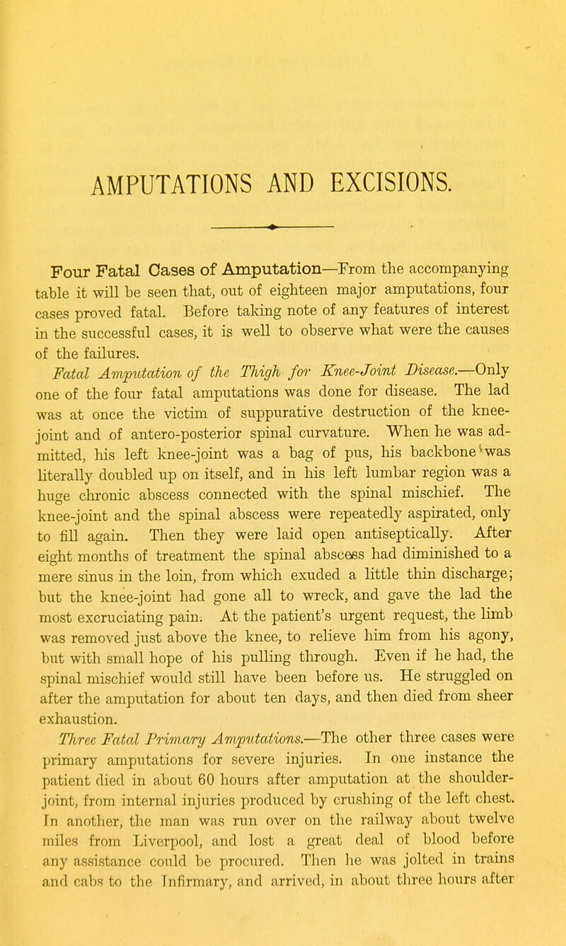 AMPUTATIONS AND EXCISIONS. Four Fatal Oases of Amputation—From the accompanying table it will be seen that, out of eighteen major amputations, four cases proved fatal. Before taking note of any features of interest in the successful cases, it is well to observe what were the causes of the failures. Fatal Amputation of the Thigh for Knee-Joint Disease.—Only one of the four fatal amputations was done for disease. The lad was at once the victim of suppurative destruction of the knee- joint and of antero-posterior spinal curvature. When he was ad- mitted, his left knee-joint was a bag of pus, Ins backbone4 was literally doubled up on itself, and in Ms left lumbar region was a huge chronic abscess connected with the spinal mischief. The knee-joint and the spinal abscess were repeatedly aspirated, only to fill again. Then they were laid open antiseptically. After eight months of treatment the spinal abscess had diminished to a mere sinus in the loin, from which exuded a little thin discharge; but the knee-joint had gone all to wreck, and gave the lad the most excruciating pain. At the patient's urgent request, the limb was removed just above the knee, to relieve him from his agony, but with small hope of his pulling through. Even if he had, the spinal mischief would still have been before us. He struggled on after the amputation for about ten days, and then died from sheer exhaustion. Three Fatal Primary Amputations.—The other three cases were primary amputations for severe injuries. In one instance the patient died in about 60 hours after amputation at the shoulder- joint, from internal injuries produced by crushing of the left chest. Tn another, the man was run over on the railway about twelve miles from Liverpool, and lost a great deal of blood before any assistance could be procured. Then lie was jolted in trains and cabs to the Tnfirmary, and arrived, in about three hours after