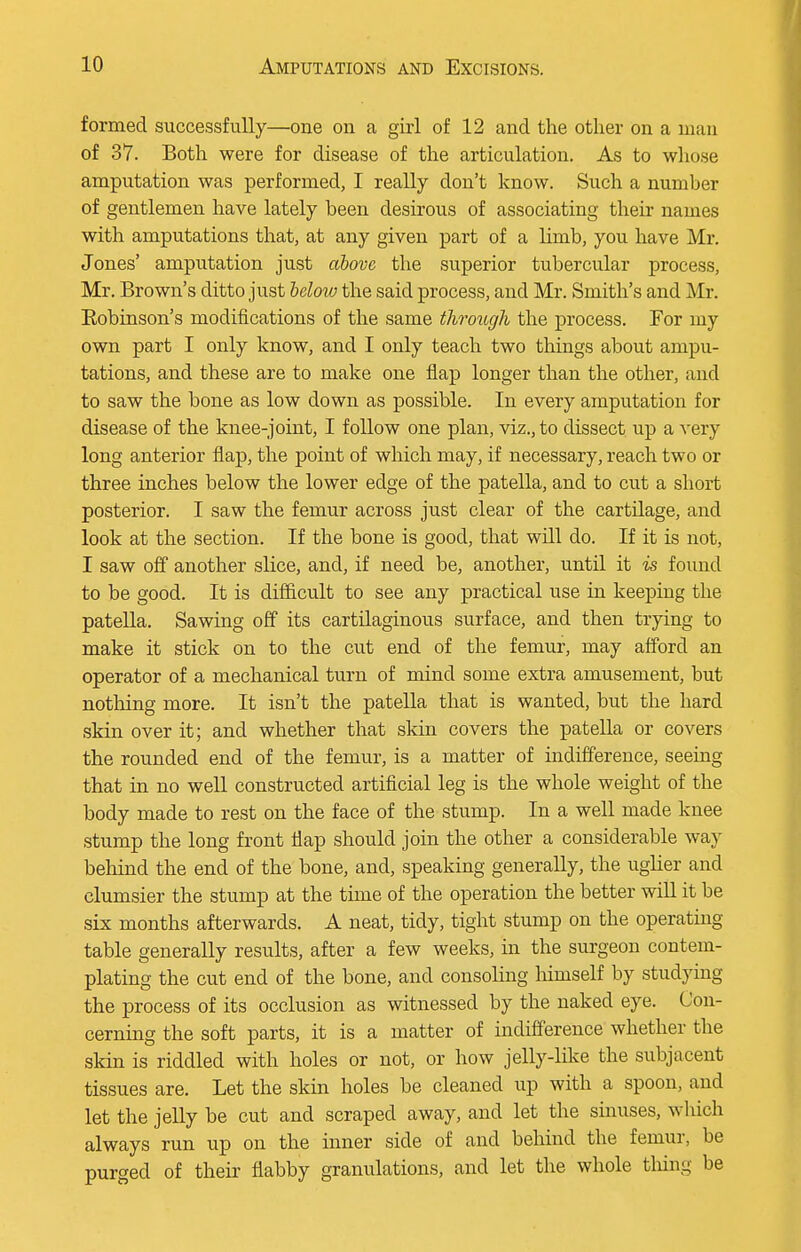 formed successfully—one on a girl of 12 and the other on a man of 37. Both were for disease of the articulation. As to whose amputation was performed, I really don't know. Such a number of gentlemen have lately been desirous of associating their names with amputations that, at any given part of a limb, you have Mr. Jones' amputation just above the superior tubercular process, Mr. Brown's ditto just below the said process, and Mr. Smith's and Mr. Eobinson's modifications of the same through the process. For my own part I only know, and I only teach two things about ampu- tations, and these are to make one flap longer than the other, and to saw the bone as low down as possible. In every amputation for disease of the knee-joint, I follow one plan, viz., to dissect up a very long anterior flap, the point of which may, if necessary, reach two or three inches below the lower edge of the patella, and to cut a short posterior. I saw the femur across just clear of the cartilage, and look at the section. If the bone is good, that will do. If it is not, I saw off another slice, and, if need be, another, until it is found to be good. It is difficult to see any practical use in keeping the patella. Sawing off its cartilaginous surface, and then trying to make it stick on to the cut end of the femur, may afford an operator of a mechanical turn of mind some extra amusement, but nothing more. It isn't the patella that is wanted, but the hard skin over it; and whether that skin covers the patella or covers the rounded end of the femur, is a matter of indifference, seeing that in no well constructed artificial leg is the whole weight of the body made to rest on the face of the stump. In a well made knee stump the long front flap should join the other a considerable way behind the end of the bone, and, speaking generally, the uglier and clumsier the stump at the time of the operation the better will it be six months afterwards. A neat, tidy, tight stump on the operating table generally results, after a few weeks, in the surgeon contem- plating the cut end of the bone, and consoling himself by studying the process of its occlusion as witnessed by the naked eye. Con- cerning the soft parts, it is a matter of indifference whether the skin is riddled with holes or not, or how jelly-like the subjacent tissues are. Let the skin holes be cleaned up with a spoon, and let the jelly be cut and scraped away, and let the sinuses, winch always run up on the inner side of and behind the femur, be purged of their flabby granulations, and let the whole thing be