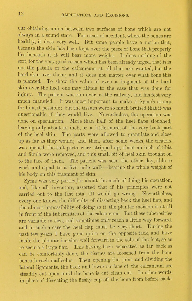 our obtaining union between two surfaces of bone which are not always in a sound state. For cases of accident, where the bones are healthy, it does very well. But some people have a notion that, because the skin has been kept over the piece of bone that properly lies beneath it, it will bear more weight. It does nothing of the sort, for the very good reason which has been already urged, that it is not the patella or the calcaneum at all that are wanted, but the hard skin over them; and it does not matter over what bone this is planted. To show the value of even a fragment of the hard skin over the heel, one may allude to the case that was done for injury. The patient was run over on the railway, and his foot very much mangled. It was most important to make a Syme's stump for him, if possible; but the tissues were so much bruised that it was questionable if they would live. Nevertheless, the operation was done on speculation. More than half of the heel flaps sloughed, leaving only about an inch, or a little more, of the very back part of the heel skin. The parts were allowed to granulate and close up as far as they would; and then, after some weeks, the cicatrix was opened, the soft parts were stripped up, about an inch of tibia and fibula were removed, and this small bit of heel skin brought on to the face of them. The patient was seen the other day, able to work and equal to a five mile walk—bearing the whole weight of his body on this fragment of skin. Syme was very particular about the mode of doing his operation, and, like all inventors, asserted that if his principles were not carried out to the last iota, all would go wrong. Nevertheless, every one knows the difficulty of dissecting back the heel flap, and the almost impossibility of doing so if the plantar incision is at all in front of the tuberosities of the calcaneum. But these tuberosities are variable in size, and sometimes only reach a little way forward, and in such a case the heel flap must be very short. During the past few years I have gone quite on the opposite tack, and have made the plantar incision well forward in the sole of the foot, so as to secure a large flap. This having been separated as far back as can be comfortably done, the tissues are loosened from the bone beneath each malleolus. Then opening the joint, and dividing the lateral ligaments, the back and lower surface of the calcaneum are steadily cut upon until the bone is cut clean out. In other words, in place of dissecting the fleshy cup off the bone from before back-