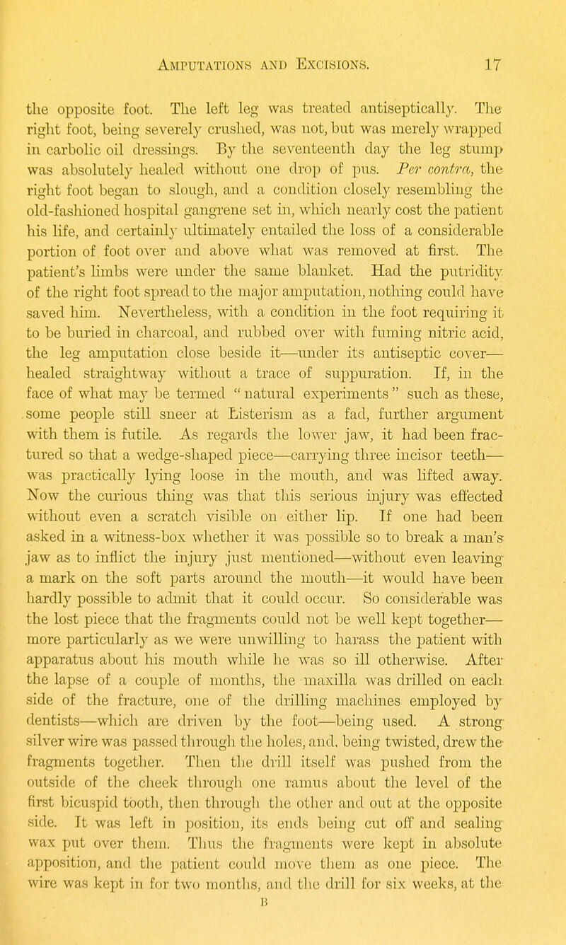 the opposite foot. The left leg was treated antiseptically. The right foot, being severely crushed, was not, but was merely wrapped in carbolic oil dressings. By the seventeenth day the leg stump was absolutely healed without one drop of pus. Per contra, the right foot began to slough, and a condition closely resembling the old-fashioned hospital gangrene set hi, which nearly cost the patient his life, and certainly ultimately entailed the loss of a considerable portion of foot over and above what was removed at first. Tbe patient's limbs were under the same blanket. Had the putridity of the right foot spread to the major amputation, nothing could have saved him. Nevertheless, with a condition in the foot requiring it to be buried in charcoal, and rubbed over with fuming nitric acid, the leg amputation close beside it—under its antiseptic cover— healed straightway without a trace of suppuration. If, in the face of what may be termed  natural experiments  such as these, some people still sneer at Listerism as a fad, further argument with them is futile. As regards the lower jaw, it had been frac- tured so that a wedge-shaped piece—carrying three incisor teeth— was practically lying loose hi the mouth, and was lifted away. Now the curious tiling was that this serious injury was effected without even a scratch visible on either hp. If one had been asked in a witness-box whether it was possible so to break a man's jaw as to inflict the injury just mentioned—without even leaving a mark on the soft parts around the mouth—it would have been liardly possible to admit that it could occur. So considerable was the lost piece that the fragments could not be well kept together— more particularly as we were unwilling to harass the patient with apparatus about his mouth while he was so ill otherwise. After the lapse of a couple of months, the maxilla was drilled on each side of the fracture, one of the drilling machines employed by dentists—which are driven by the foot—being used. A strong silver wire was passed through the holes, and, being twisted, drew the fragments together. Then the drill itself was pushed from the outside of the cheek through one ramus about the level of the first bicuspid tooth, then through the other and out at the opposite side, ft was left ill position, its ends being cut off and sealing wax put over them. Thus the fragments were kept in absolute apposition, and the patient could move them as one piece. The wire was kept in for two months, and the drill for six weeks, at the B