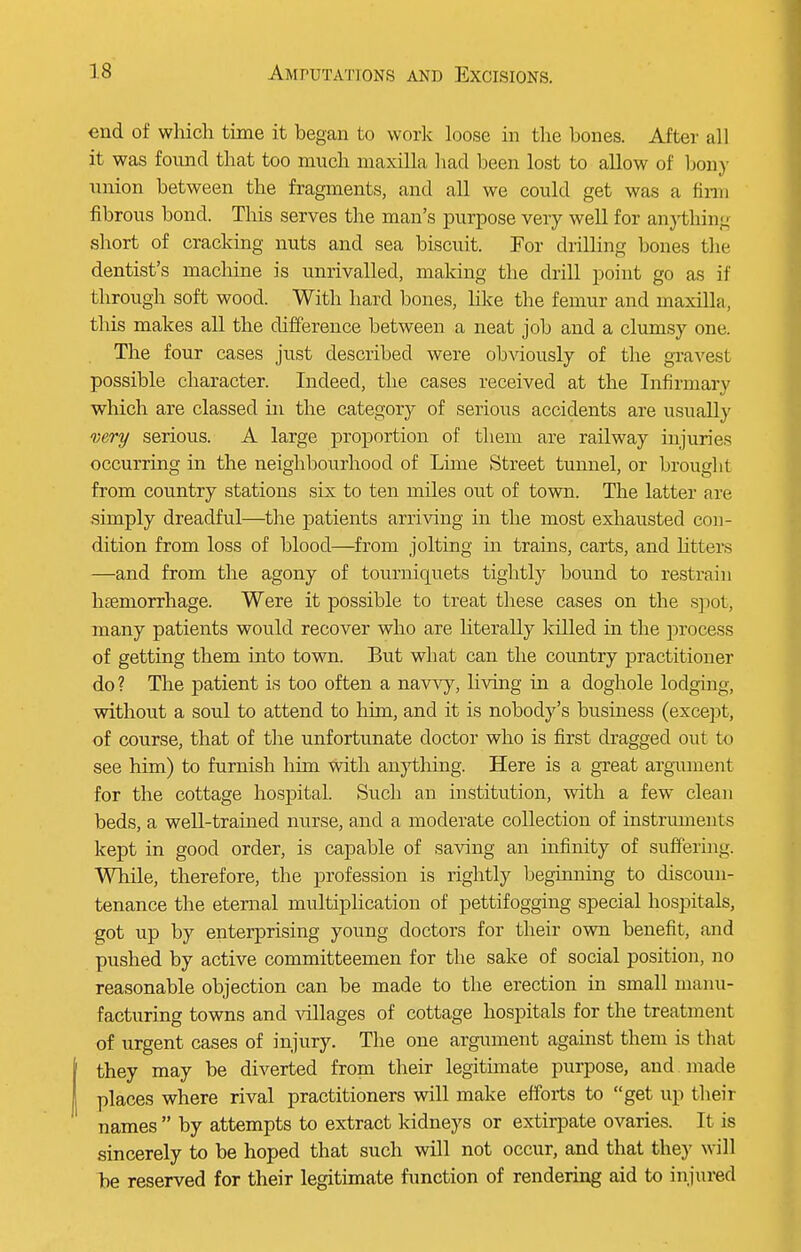 end of which time it began to work loose in the bones. After all it was found that too much maxilla had been lost to allow of bony union between the fragments, and all we could get was a firm fibrous bond. This serves the man's purpose very well for anything short of cracking nuts and sea biscuit. For drilling bones the dentist's machine is unrivalled, making the drill point go as if through soft wood. With hard bones, like the femur and maxilla, this makes all the difference between a neat job and a clumsy one. The four cases just described were obviously of the gravest possible character. Indeed, the cases received at the Infirmary which are classed in the category of serious accidents are usually very serious. A large proportion of them are railway injuries occurring in the neighbourhood of Lime Street tunnel, or brought from country stations six to ten mdes out of town. The latter are simply dreadful—the patients arriving in the most exhausted con- dition from loss of blood—from jolting in trains, carts, and litters —and from the agony of tourniquets tightly bound to restrain haemorrhage. Were it possible to treat these cases on the spot, many patients would recover who are literally killed in the process of getting them into town. But what can the country practitioner do ? The patient is too often a navvy, living in a doghole lodging, without a soul to attend to him, and it is nobody's business (except, of course, that of the unfortunate doctor who is first dragged out to see him) to furnish him with anything. Here is a great argument for the cottage hospital. Such an institution, with a few clean beds, a well-trained nurse, and a moderate collection of instruments kept in good order, is capable of saving an infinity of suffering. While, therefore, the profession is rightly beginning to discoun- tenance the eternal multiplication of pettifogging special hospitals, got up by enterprising young doctors for their own benefit, and pushed by active committeemen for the sake of social position, no reasonable objection can be made to the erection in small manu- facturing towns and villages of cottage hospitals for the treatment of urgent cases of injury. The one argument against them is that they may be diverted from their legithnate purpose, and made places where rival practitioners will make efforts to get up their names  by attempts to extract kidneys or extirpate ovaries. It is sincerely to be hoped that such will not occur, and that they will be reserved for their legitimate function of rendering aid to injured