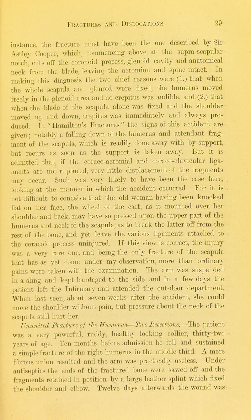 instance, blie fracture must have been the one described by Sir Astlrv Cooper, which, commencing above at the supra-scapular- notch, cuts off the coronoid process, glenoid cavity and anatomical aeck from the blade, leaving the acromion and spine intact. In making this diagnosis the two chief reasons were (1.) that when the whole scapula and glenoid were fixed, the humerus moved freely in the glenoid area and no crepitus was audible, and (2.) that w hen the blade of the scapula alone was fixed and the shoulder moved up and down, crepitus was immediately and always pro- duced. In Hamilton's Fractures the signs of this accident are given; notably a falling down of the humerus and attendant frag- ment of the scapula, which is readily done away with by support, but recurs as soon as the support is taken away. But it is admitted that, if the coraco-acromial and coraco-clavicular liga- ments are not ruptured, very little displacement of the fragments ma)' occur. Such was very likely to have been the case here, looking at the manner in which the accident occurred. For it is not difficult to conceive that, the old woman having been knocked flat on her face, the wheel of the cart, as it mounted over her shoulder and back, may have so pressed upon the upper part of the humerus and neck of the scapula, as to break the latter off from the rest of the bone, and yet leave the various ligaments attached to the coracoid process uninjured. If this view is correct, the injury was a very rare one, and being the only fracture of the scapula that has as yet come under my observation, more than ordinary pains were taken with the examination. The arm was suspended in a sling and kept bandaged to the side and in a few days the patient left the Infirmary and attended the out-door department. When last seen, about seven weeks after the accident, she could move the shoulder without pain, but pressure about the neck of the scapula still hurt her. Ununited Fracture of iheSumerus—Two Resections.—The patient was a very powerful, ruddy, healthy looking collier, thirty-two years of age. Ten months before admission he fell and sustained a simple fracture of the right humerus in the middle third. A mere fibrous union resulted and the ami was practically useless. Under antiseptics the ends of the fractured bone were sawed off and the Eragments retained in position by a large leather splint which fixed the shoulder and elbow. Twelve days afterwards the wound was