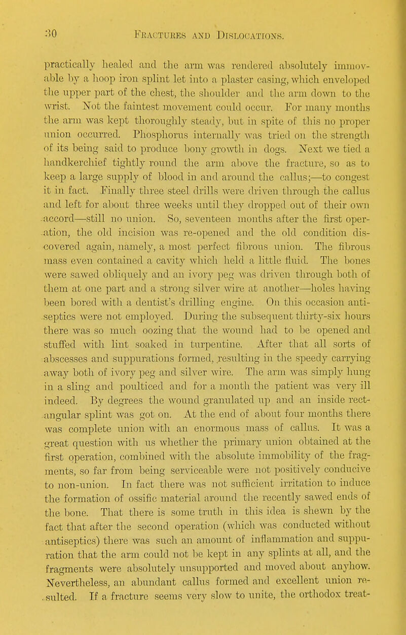 practically healed and the arm was rendered absolutely immov- able by a hoop iron splint let into a plaster casing, which enveloped the upper part of the chest, the shoulder and the arm down to the wrist. Not the faintest movement could occur. For man}- months the arm was kept thoroughly stead)', but in spite of this no proper union occurred. Phosphorus internally was tried on the strength of its being said to produce bony growth in dogs. ISText we tied a handkerchief tightly round the arm above the fracture, so as to keep a large supply of blood in and around the callus;—to congest it in fact. Finally three steel drills were driven through the callus and left for about three weeks until they dropped out of their own accord—still no union. So, seventeen months after the first oper- ation, the old incision was re-opened and the old condition dis- covered again, namely, a most perfect fibrous union. The fibrous mass even contained a cavity which held a little fluid. The bones were sawed obliquely and an ivory peg was driven through both of them at one part and a strong silver wire at another—holes having been bored with a dentist's drilling engine. On this occasion anti- septics were not employed. During the subsequent tliirty-six hours there was so much oozing that the wound had to be opened and stuffed with lint soaked in turpentine. After that all sorts of abscesses and suppurations formed, resulting in the speedy carrying away both of ivory peg and silver wire. The arm was simply hung in a shng and poulticed and for a month the patient was very ill indeed. By degrees the wound granulated up and an inside rect- angular splint was got on. At the end of about four months there was complete union with an enormous mass of callus. It was a great question with us whether the primary union obtained at the first operation, combined with the absolute immobility of the frag- ments, so far from being serviceable were not positively conducive to non-union. In fact there was not sufficient irritation to induce the formation of ossifie material around the recently sawed ends of the bone. That there is some truth in this idea is shewn by the fact that after the second operation (which was conducted without antiseptics) there was such an amount of inflammation and suppu- ration that the arm could not be kept in any splints at all, and the fragments were absolutely unsupported and moved about anyhow. Nevertheless, an abundant callus formed and excellent union re- sulted. If a fracture seems very slow to unite, the orthodox treat-