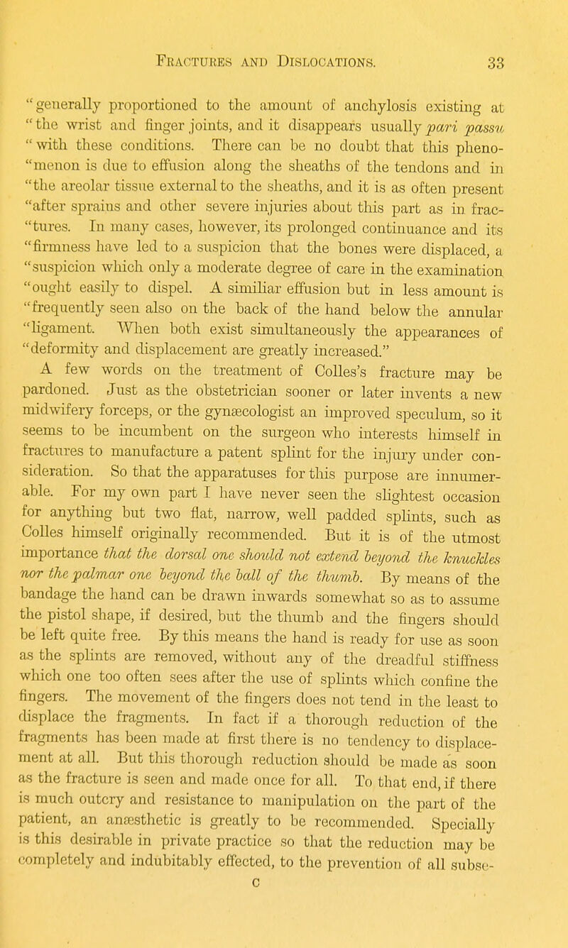 generally proportioned to the amount of anchylosis existing at  the wrist and finger joints, and it disappears usually pari passu  with these conditions. There can be no cloubt that this pheno- menon is due to effusion along the sheaths of the tendons and in  t he areolar tissue external to the sheaths, and it is as often present after spraius and other severe injuries about this part as in frac- tures. In many cases, however, its prolonged continuance and its firmness have led to a suspicion that the bones were displaced, a suspicion wliich only a moderate degree of care in the examination ought easily to dispel. A similiar effusion but in less amount is frequently seen also on the back of the hand below the annular ligament. When both exist simultaneously the appearances of deformity and displacement are greatly increased. A few words on the treatment of Colles's fracture may be pardoned. Just as the obstetrician sooner or later invents a new midwifery forceps, or the gynaecologist an improved speculum, so it seems to be incumbent on the surgeon who interests himself in fractures to manufacture a patent splint for the injury under con- sideration. So that the apparatuses for this purpose are innumer- able. For my own part I have never seen the slightest occasion for anything but two flat, narrow, well padded splints, such as Colles himself originally recommended. But it is of the utmost importance that the dorsal one should not extend beyond the knuckles nor the palmar one beyond the ball of the thumb. By means of the bandage the hand can be drawn inwards somewhat so as to assume the pistol shape, if desired, but the thumb and the fingers should be left quite free. By this means the hand is ready for use as soon as the splints are removed, without any of the dreadful stiffness which one too often sees after the use of splints which confine the fingers. The movement of the fingers does not tend in the least to displace the fragments. In fact if a thorough reduction of the fragments has been made at first there is no tendency to displace- ment at all. But this thorough reduction should be made as soon as the fracture is seen and made once for all. To that end, if there is much outcry and resistance to manipulation on the part of the patient, an anaesthetic is greatly to be recommended. Specially is this desirable in private practice so that the reduction may be completely and indubitably effected, to the prevention of all subse- c
