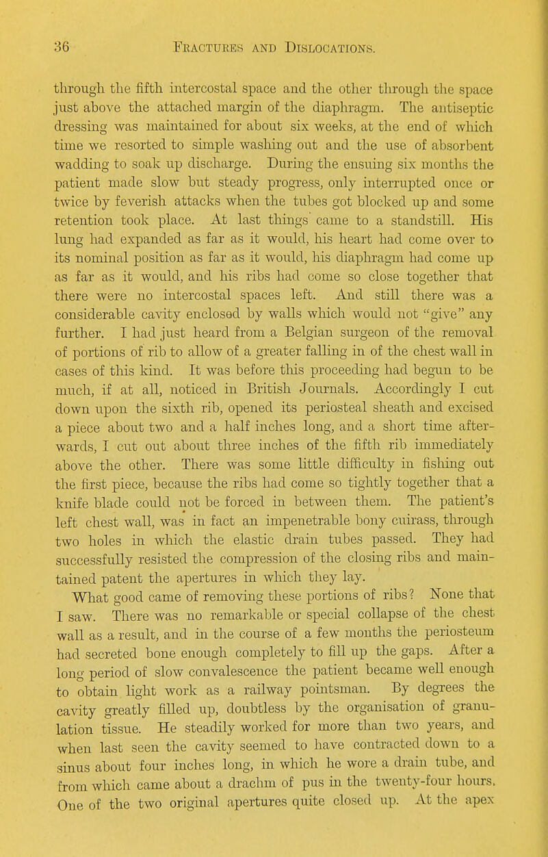 through the fifth intercostal space and the other through the space just above the attached margin of the diaphragm. The antiseptic dressing was maintained for about six weeks, at the end of which time we resorted to simple washing out and the use of absorbent wadding to soak up discharge. During the ensuing six months the patient made slow but steady progress, only interrupted once or twice by feverish attacks when the tubes got blocked up and some retention took place. At last things came to a standstill. His lung had expanded as far as it would, his heart had come over to its nominal position as far as it would, Ms diaphragm had come up as far as it would, and his ribs had come so close together that there were no intercostal spaces left. And still there was a considerable cavity enclosed by walls which would not give any further. I had just heard from a Belgian surgeon of the removal of portions of rib to allow of a greater falling in of the chest wall in cases of this kind. It was before this proceeding had begun to be much, if at all, noticed in British Journals. Accordingly I cut down upon the sixth rib, opened its periosteal sheath and excised a piece about two and a half inches long, and a short time after- wards, I cut out about three inches of the fifth rib immediately above the other. There was some little difficulty in fishing out the first piece, because the ribs had come so tightly together that a knife blade could not be forced in between them. The patient's left chest wall, was in fact an impenetrable bony cuirass, through two holes in which the elastic drain tubes passed. They had successfully resisted the compression of the closing ribs and main- tained patent the apertures in which they lay. What good came of removing these portions of ribs? None that I saw. There was no remarkable or special collapse of the chest wall as a result, and in the course of a few months the periosteum had secreted bone enough completely to fill up the gaps. After a long period of slow convalescence the patient became well enough to obtain light work as a railway pointsman. By degrees the cavity greatly filled up, doubtless by the organisation of granu- lation tissue. He steadily worked for more than two years, and when last seen the cavity seemed to have contracted down to a sinus about four inches long, in which he wore a drain tube, and from which came about a drachm of pus in the twenty-four hours. One of the two original apertures quite closed up. At the apex