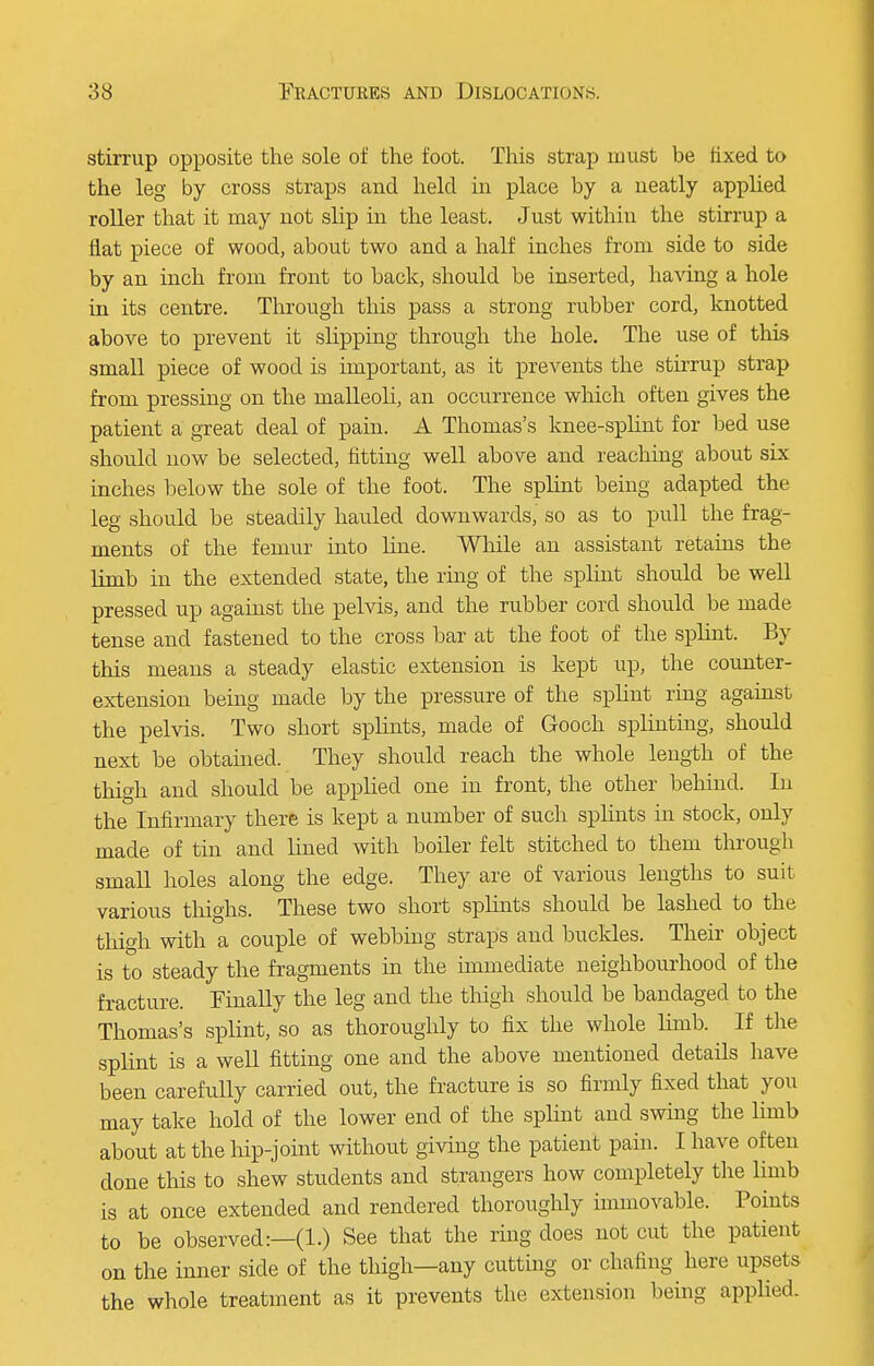 stirrup opposite the sole of the foot. This strap must be fixed to the leg by cross straps and held in place by a neatly applied roller that it may not slip in the least. Just within the stirrup a flat piece of wood, about two and a half inches from side to side by an inch from front to back, should be inserted, having a hole in its centre. Through this pass a strong rubber cord, knotted above to prevent it slipping through the hole. The use of this small piece of wood is important, as it prevents the stirrup strap from pressing on the malleoli, an occurrence which often gives the patient a great deal of pain. A Thomas's knee-splint for bed use should now be selected, fitting well above and reaching about six inches below the sole of the foot. The splint being adapted the leg should be steadily hauled downwards, so as to pull the frag- ments of the femur into hue. While an assistant retains the limb in the extended state, the ring of the splint should be well pressed up against the pelvis, and the rubber cord should be made tense and fastened to the cross bar at the foot of the splint. By this means a steady elastic extension is kept up, the counter- extension being made by the pressure of the splint ring against the pelvis. Two short splints, made of Gooch splinting, should next be obtained. They should reach the whole length of the thigh and should be applied one in front, the other behind. In the Infirmary there is kept a number of such splints in stock, only made of tin and lined with boiler felt stitched to them through small holes along the edge. They are of various lengths to suit various thighs. These two short splints should be lashed to the thigh with a couple of webbing straps and buckles. Their object is to steady the fragments in the immediate neighbourhood of the fracture. Finally the leg and the thigh should be bandaged to the Thomas's splint, so as thoroughly to fix the whole limb. If the splint is a well fitting one and the above mentioned details have been carefully carried out, the fracture is so firmly fixed that you may take hold of the lower end of the splint and swing the limb about at the hip-joint without giving the patient pain. I have often done this to shew students and strangers how completely the limb is at once extended and rendered thoroughly immovable. Points to be observed:—(1.) See that the ring does not cut the patient on the inner side of the thigh—any cutting or chafing here upsets the whole treatment as it prevents the extension being applied.