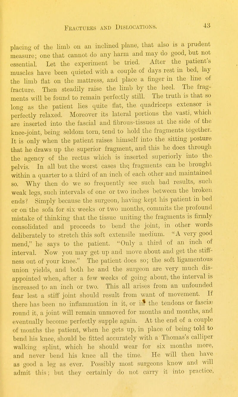 placing of the limb on an inclined plane, that also is a prudent measure; one that cannot do any harm and may do good, but not essential. Let the experiment be tried. After the patient's muscles have been quieted with a couple of days rest in bed, lay the limb flat on the mattress, and place a finger in the line of fracture. Then steadily raise the limb by the heel. The frag- ments will be found to remain perfectly still. The truth is that so long as the patient lies quite fiat, the quadriceps extensor is perfectly relaxed. Moreover its lateral portions the vasti, which are inserted into the fascial and fibrous-tissues at the side of the knee-joint, being seldom torn, tend to hold the fragments together. It is only when the patient raises himself into the sitting posture that he draws up the superior fragment, and this he does through the agency of the rectus which is inserted superiorly into the pelvis. In all but the worst cases the, fragments can be brought within a quarter to a third of an inch of each other and maintained so. Why then do we so frequently see such bad results, such weak legs, such intervals of one or two inches between the broken ends? Simply because the surgeon, having kept his patient in bed or on the sofa for six weeks or two months, commits the profound mistake of thinking that the tissue uniting the fragments is firmly consolidated and proceeds to bend the joint, in other words deliberately to stretch this soft extensile medium. A very good mend, he says to the patient. Only a third of an inch of interval. Now you may get up and move about and get the still- ness out of your knee. The patient does so; the soft ligamentous union yields, and both he and the surgeon are very much dis- appointed when, after a few weeks of going about, the interval is increased to an inch or two. This all arises from an unfounded fear lest a stiff joint should result from want of movement. If there has been no inflammation in it, or in4 the tendons or fascia? round it, a joint will remain unmoved for months and months, and eventually become perfectly supple again. At the end of a couple of months the patient, when he gets up, in place of being told to bend his knee, should be fitted accurately with a Thomas's calliper walking splint, which he should wear for six months more, and never bend his knee all the time. He will then have as good a leg as ever. Possibly most surgeons know and will admit tins: but they certainly do not carry it into practice,