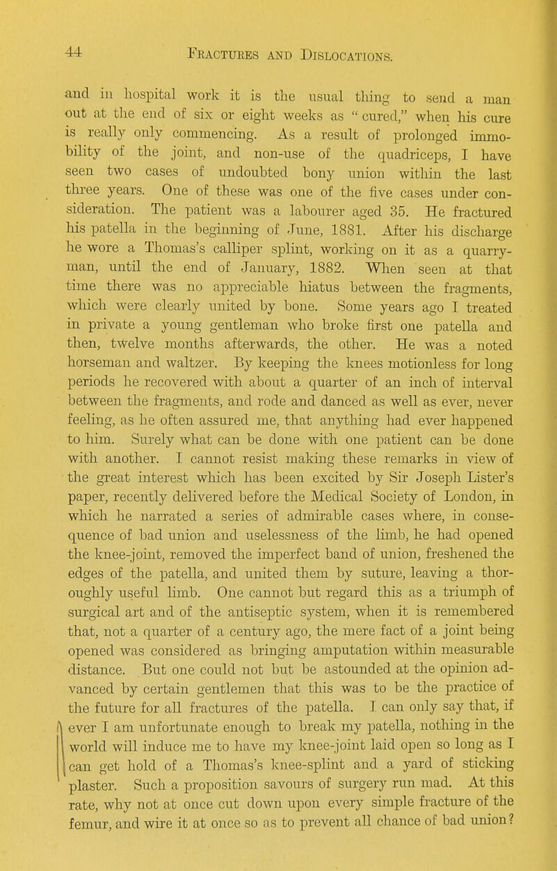 and in hospital work it is the usual thing to send a man out at the end of six or eight weeks as  cured, when his cure is really only commencing. As a result of prolonged immo- bility of the joint, and non-use of the quadriceps, I have seen two cases of undoubted bony union within the last three years. One of these was one of the five cases under con- sideration. The patient was a labourer aged 35. He fractured his patella in the beginning of June, 1881. After his discharge he wore a Thomas's calliper splint, working on it as a quarry- man, until the end of January, 1882. When seen at that time there was no appreciable hiatus between the fragments, which were clearly united by bone. Some years ago I treated in private a young gentleman who broke first one patella and then, twelve months afterwards, the other. He was a noted horseman and waltzer. By keeping the knees motionless for long periods he recovered with about a quarter of an inch of interval between the fragments, and rode and danced as well as ever, never feeling, as he often assured me, that anything had ever happened to him. Surely what can be done with one patient can be done with another. I cannot resist making these remarks in view of the great interest which has been excited by Sir Joseph Lister's paper, recently delivered before the Medical Society of London, in which he narrated a series of admirable cases where, in conse- quence of bad union and uselessness of the limb, he had opened the knee-joint, removed the imperfect band of union, freshened the edges of the patella, and united them by suture, leaving a thor- oughly useful limb. One cannot but regard this as a triumph of surgical art and of the antiseptic system, when it is remembered that, not a quarter of a century ago, the mere fact of a joint being opened was considered as bringing amputation within measurable distance. But one could not but be astounded at the opinion ad- vanced by certain gentlemen that this was to be the practice of the future for all fractures of the patella. T can only say that, if ever I am unfortunate enough to break my patella, nothing in the world will induce me to have my knee-joint laid open so long as I can get hold of a Thomas's knee-splint and a yard of sticking plaster. Such a proposition savours of surgery run mad. At this rate, why not at once cut down upon every simple fracture of the femur, and wire it at once so as to prevent all chance of bad union?