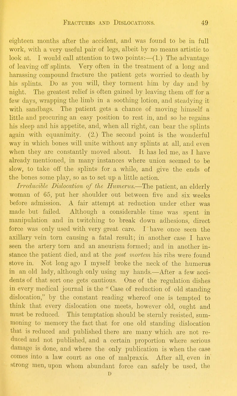eighteen months after the accident, and was found to be in full work, with a very useful pair of legs, albeit by no means artistic to look at. I would call attention to two points:—(1.) The advantage of leaving off splints. Very often in the treatment of a long and harassing compound fracture the patient gets worried to death by his splints. Do as you will, they torment him by clay and by night. The greatest relief is often gained by leaving them off for a few days, wrapping the limb in a soothing lotion, and steadying it with sandbags. The patient gets a chance of moving himself a little and procuring an easy position to rest in, and so he regains his sleep and his appetite, and, when all right, can bear the splints again with equanimity. (2.) The second point is the wonderful way in which bones will unite without any splints at all, and even when they are constantly moved about. It has led me, as I have already mentioned, in many instances where union seemed to be slow, to take off the splints for a while, and give the ends of the bones some play, so as to set up a little action. Irreducible Dislocation of the Humerus.—The patient, an elderly woman of 65, put her shoulder out between five and six weeks before admission. A fair attempt at reduction under ether was made but failed. Although a considerable time was spent in manipulation and in twitching to break down adhesions, direct force was only used with very great care. I have once seen the axillary vein torn causing a fatal result; in another case I have seen the artery torn and an aneurism formed; and in another in- stance the patient died, and at the post mortem his ribs were found stove in. Not long ago I myself broke the neck of the humerus in an old lady, although only using my hands.—After a few acci- dents of that sort one gets cautious. One of the regulation dishes in every medical journal is the  Case of reduction of old standing dislocation, by the constant reading whereof one is tempted to think that every dislocation one meets, however old, ought and must be reduced. This temptation should be sternly resisted, sum- moning to memory the fact that for one old standing dislocation that is reduced and published there are many which are not re- duced and not published, and a certain proportion where serious damage is done, and where the only publication is when the case comes into a law court as one of malpraxis. After all, even in strong men, upon whom abundant force can safely be used, the D