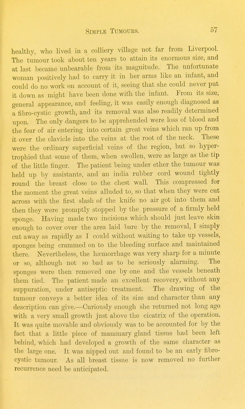 healthy, who lived in a colliery village not far from Liverpool. The tumour took about ten years to attain its enormous size, and at last became unbearable from its magnitude. The unfortunate woman positively had to carry it in her arms like an infant, and could do no work on account of it, seeing that she could never put it clown as might have been clone with the infant. From its size, general appearance, and feeling, it was easily enough diagnosed as a fibro-cystic growth, and its removal was also readily determined upon. The only dangers to be apprehended were loss of blood and the fear of air entering into certain great veins which ran up from it over the clavicle into the veins at the root of the neck. These were the ordinary superficial veins of the region, but so hyper- trophied that some of them, when swollen, were as large as the tip of the little finger. The patient being under ether the tumour was held up by assistants, and an india rubber cord wound tightly round the breast close to the chest wall. This compressed for the moment the great veins alluded to, so that when they were cut across with the first slash of the knife no air got into them and then they were promptly stopped by the pressure of a firmly held sponge. Having made two incisions which should just leave skin enough to cover over the area laid bare by the removal, I simply cut away as rapidly as I could without waiting to take up vessels, sponges being crammed on to the bleecling surface and maintained there. Nevertheless, the haemorrhage was very sharp for a minute or so, although not so bad as to be seriously alarming. The sponges were then removed one by one and the vessels beneath them tied. The patient made an excellent recovery, without any suppuration, under antiseptic treatment. The drawing of the tumour conveys a better idea of its size and character than any description can give.—Curiously enough she returned not long ago with a very small growth just above the cicatrix of the operation. It was quite movable and obviously was to be accounted for by the fact that a little piece of mammary gland tissue had been left behind, wbich had developed a growth of the same character as the large one. It was nipped out and found to be an early fibro- cystic, tumour. As all breast tissue is now removed no further recurrence need be anticipated.