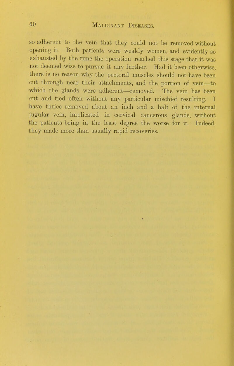 so adherent to the vein that they could not he removed without opening it. Both patients were weakly women, and evidently so exhausted hy the time the operation reached this stage that it was not deemed wise to pursue it any further. Had it been otherwise, there is no reason why the pectoral muscles should not have been cut through near their attachments, and the portion of vein—to which the glands were adherent—removed. The vein has been cut and tied often without any particular mischief resulting. I have thrice removed about an inch and a half of the internal jugular vein, implicated in cervical cancerous glands, without the patients being in the least degree the worse for it. Indeed, they made more than usually rapid recoveries.