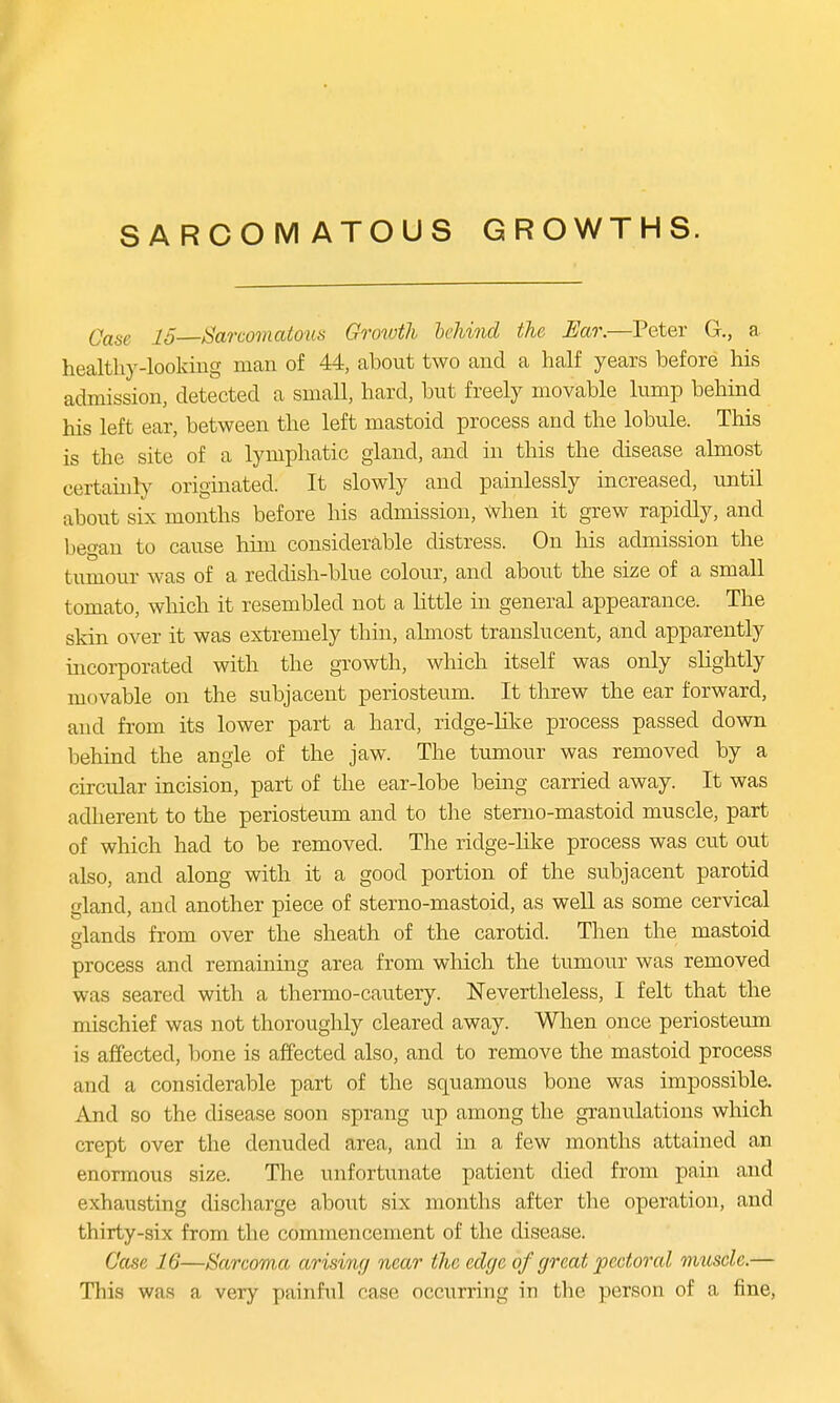 SARCOMATOUS GROWTHS. Qase X5 Sarcomatous Growth behind the Ear.—Peter G., a healthy-looking man of 44, about two and a half years before his admission, detected a small, hard, but freely movable lump behind his left ear, between the left mastoid process and the lobule. This is the site of a lymphatic gland, and in this the disease almost certainly originated. It slowly and painlessly increased, until about six months before his admission, when it grew rapidly, and began to cause him considerable distress. On his admission the tumour was of a reddish-blue colour, and about the size of a small tomato, which it resembled not a little in general appearance. The skin over it was extremely thin, almost translucent, and apparently incorporated with the growth, which itself was only slightly movable on the subjacent periosteum. It threw the ear forward, and from its lower part a hard, ridge-like process passed down behind the angle of the jaw. The tumour was removed by a circular incision, part of the ear-lobe being carried away. It was adherent to the periosteum and to the sterno-mastoid muscle, part of which had to be removed. The ridge-like process was cut out also, and along with it a good portion of the subjacent parotid gland, and another piece of sterno-mastoid, as well as some cervical elands from over the sheath of the carotid. Then the mastoid process and remaining area from which the tumour was removed was seared with a thermo-cautery. Nevertheless, I felt that the mischief was not thoroughly cleared away. When once periosteum is affected, bone is affected also, and to remove the mastoid process and a considerable part of the squamous bone was impossible. And so the disease soon sprang up among the granulations which crept over the denuded area, and in a few months attained an enormous size. The unfortunate patient died from pain and exhausting discharge about six months after the operation, and thirty-six from the commencement of the disease. Case 16—Sarcoma arising near the edge of great pectoral muscle.— This was a very painful case occurring in the person of a fine,