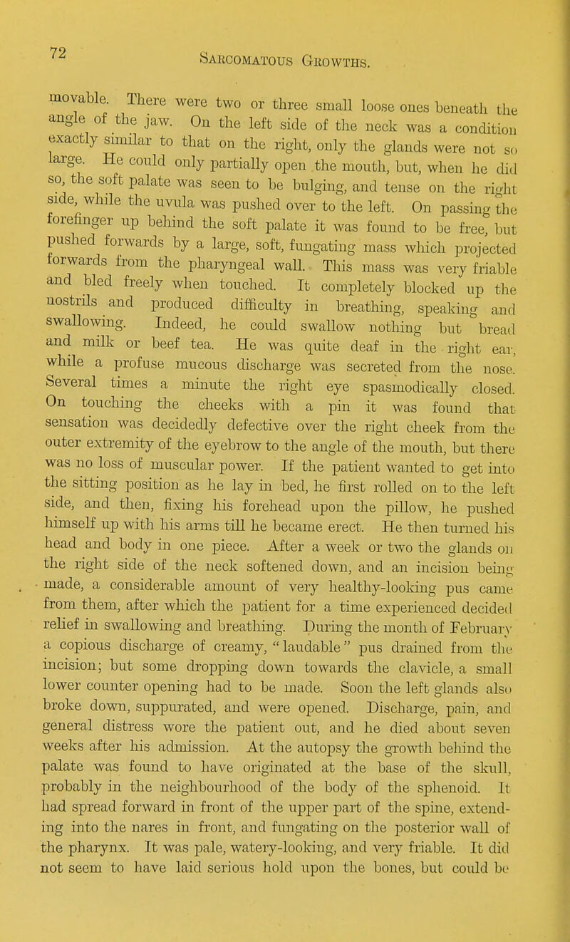 movable There were two or three small loose ones beneath the angle of the jaw. On the left side of the neck was a condition exactly similar to that on the right, only the glands were not so large. He could only partially open the mouth, but, when he did so the soft palate was seen to be bulging, and tense on the right side, while the uvula was pushed over to the left. On passing the forefinger up behind the soft palate it was found to be free but pushed forwards by a large, soft, fungating mass which projected forwards from the pharyngeal wall. This mass was very friable and bled freely when touched. It completely blocked up the nostrils and produced difficulty in breathing, speaking and swallowing. Indeed, he could swallow nothing but bread and milk or beef tea. He was quite deaf in the right ear, while a profuse mucous discharge was secreted from the nose.' Several times a minute the right eye spasmodically closed. On touching the cheeks with a pin it was found that sensation was decidedly defective over the right cheek from the outer extremity of the eyebrow to the angle of the mouth, but there was no loss of muscular power. If the patient wanted to get into the sitting position as he lay in bed, he first rolled on to the left side, and then, fixing his forehead upon the pillow, he pushed himself up with his arms till he became erect. He then turned his head and body in one piece. After a week or two the glands on the right side of the neck softened down, and an incision beini; ■ made, a considerable amount of very healthy-looking pus came from them, after which the patient for a time experienced decided relief in swallowing and breathing. During the month of February a copious discharge of creamy,  laudable pus drained from the incision; but some dropping down towards the clavicle, a small lower counter opening had to be made. Soon the left glands also broke down, suppurated, and were opened. Discharge, pain, and general distress wore the patient out, and he died about seven weeks after his admission. At the autopsy the growth behind the palate was found to have originated at the base of the skull probably in the neighbourhood of the body of the sphenoid. It had spread forward in front of the upper part of the spine, extend- ing into the nares in front, and fungating on the posterior wall of the pharynx. It was pale, watery-looking, and very friable. It did not seem to have laid serious hold upon the bones, but could be