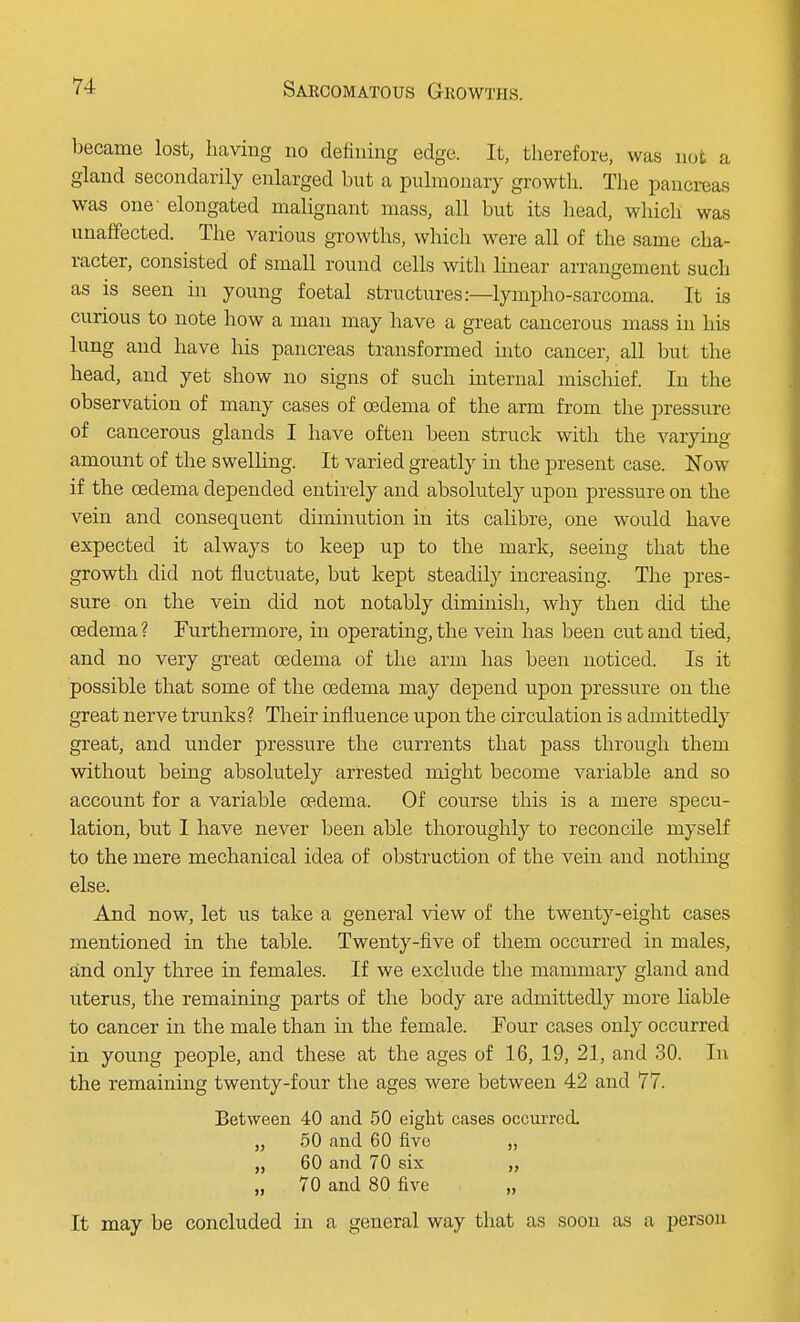 became lost, having no defining edge. It, therefore, was not a gland secondarily enlarged but a pulmonary growth. The pancreas was one- elongated malignant mass, all but its head, which was unaffected. The various growths, which were all of the same cha- racter, consisted of small round cells with linear arrangement such as is seen in young foetal structures:—lympho-sarcoma. It is curious to note how a man may have a great cancerous mass in his lung and have his pancreas transformed into cancer, all but the head, and yet show no signs of such internal mischief. In the observation of many cases of oedema of the arm from the pressure of cancerous glands I have often been struck with the varying amount of the swelling. It varied greatly in the present case. Now if the oedema depended entirely and absolutely upon pressure on the vein and consequent diminution in its calibre, one would have expected it always to keep up to the mark, seeing that the growth did not fluctuate, but kept steadily increasing. The pres- sure on the vein did not notably diminish, why then did the oedema ? Furthermore, in operating, the vein has been cut and tied, and no very great oedema of the arm has been noticed. Is it possible that some of the oedema may depend upon pressure on the great nerve trunks? Their influence upon the circulation is admittedly great, and under pressure the currents that pass through them without being absolutely arrested might become variable and so account for a variable oedema. Of course this is a mere specu- lation, but I have never been able thoroughly to reconcile myself to the mere mechanical idea of obstruction of the vein and nothing else. And now, let us take a general view of the twenty-eight cases mentioned in the table. Twenty-five of them occurred in males, and only three in females. If we exclude the mammary gland and uterus, the remaining parts of the body are admittedly more liable to cancer in the male than in the female. Four cases only occurred in young people, and these at the ages of 16, 19, 21, and 30. In the remaining twenty-four the ages were between 42 and 77. Between 40 and 50 eight cases occurred. „ 50 and 60 five „ „ 60 and 70 six „ 70 and 80 five „ It may be concluded in a general way that as soon as a person