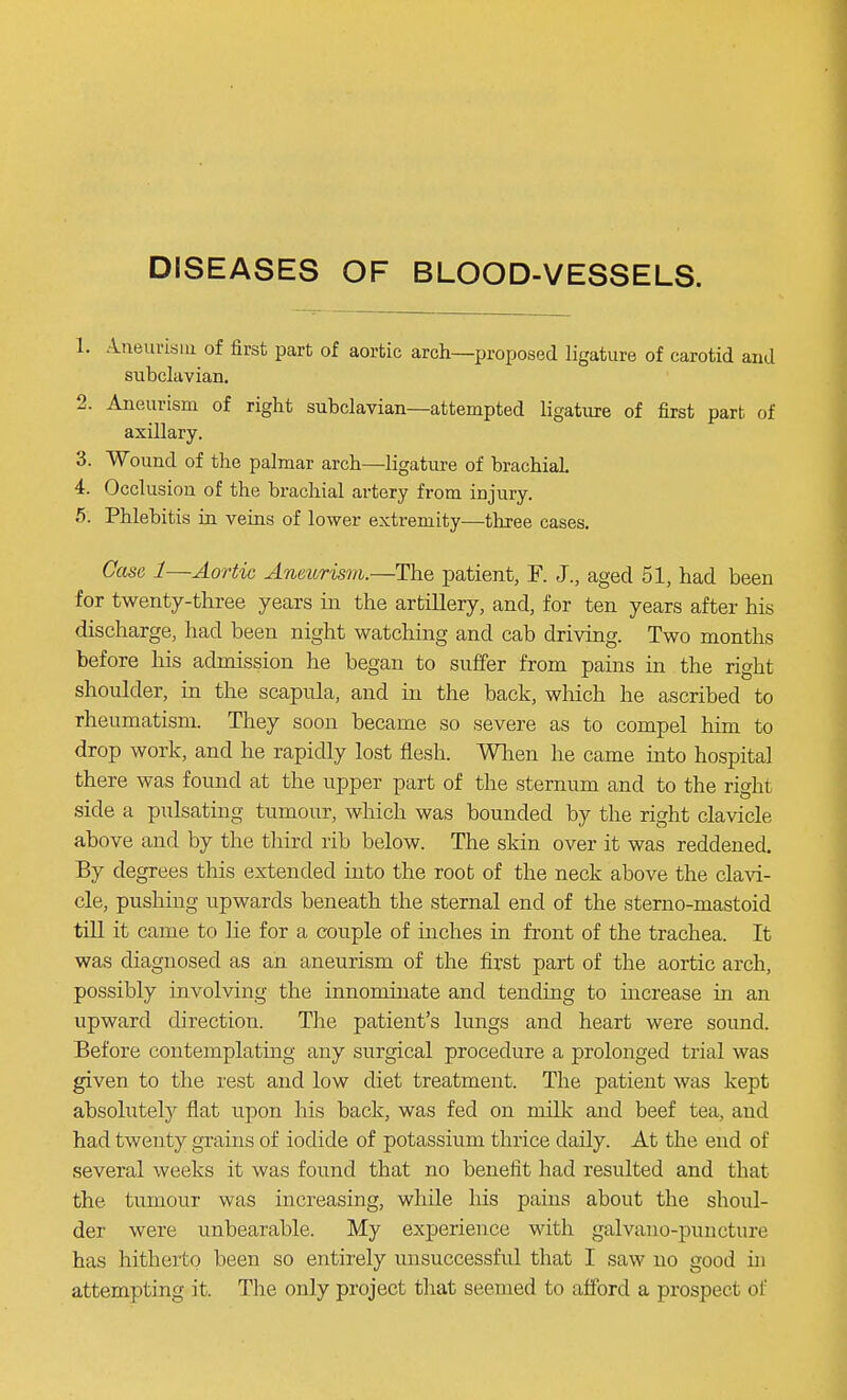 DISEASES OF BLOOD-VESSELS. 1. Aneurism of first part of aortic arch—proposed ligature of carotid and subclavian. 2. Aneurism of right subclavian—attempted ligature of first part of axillary. 3. Wound of the palmar arch—ligature of brachial. 4. Occlusion of the brachial artery from injury. 5. Phlebitis in veins of lower extremity—three cases. Case 1—Aortic Aneurism.—The patient, F. J., aged 51, had been for twenty-three years in the artillery, and, for ten years after his discharge, had been night watching and cab driving. Two months before his admission he began to suffer from pains in the right shoulder, in the scapula, and in the back, which he ascribed to rheumatism. They soon became so severe as to compel him to drop work, and he rapidly lost flesh. When he came into hospital there was found at the upper part of the sternum and to the right side a pulsating tumour, which was bounded by the right clavicle above and by the third rib below. The skin over it was reddened. By degrees this extended into the root of the neck above the clavi- cle, pushing upwards beneath the sternal end of the sterno-mastoid till it came to lie for a couple of inches in front of the trachea. It was diagnosed as an aneurism of the first part of the aortic arch, possibly involving the innominate and tending to increase in an upward direction. The patient's lungs and heart were sound. Before contemplating any surgical procedure a prolonged trial was given to the rest and low diet treatment. The patient was kept absolutely flat upon his back, was fed on milk and beef tea, and had twenty grains of iodide of potassium thrice daily. At the end of several weeks it was found that no benefit had resulted and that the tumour was increasing, while his pains about the shoul- der were unbearable. My experience with galvano-puncture has hitherto been so entirely unsuccessful that I saw no good in attempting it. The only project that seemed to afford a prospect of