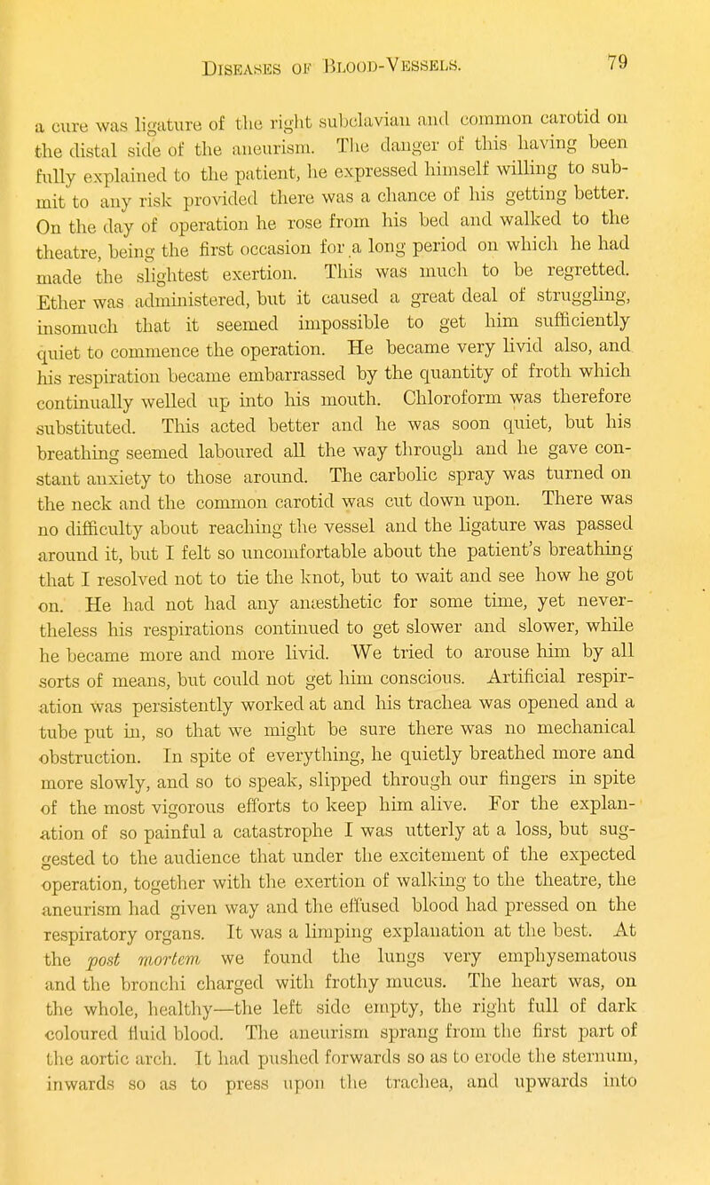 a cure was ligature of the right subclavian and common carotid on the distal side of the aneurism. The danger of this having been fully explained to the patient, lie expressed himself willing to sub- mit to any risk provided there was a chance of his getting better. On the day of operation he rose from his bed and walked to the theatre, being the first occasion for a long period on which he had made the slightest exertion. This was much to be regretted. Ether was administered, but it caused a great deal of struggling, insomuch, that it seemed impossible to get him sufficiently quiet to commence the operation. He became very livid also, and his respiration became embarrassed by the quantity of froth which continually welled up into his mouth. Chloroform was therefore substituted. This acted better and he was soon quiet, but his breathing seemed laboured all the way through and he gave con- stant anxiety to those around. The carbolic spray was turned on the neck and the common carotid was cut down upon. There was no difficulty about reaching the vessel and the ligature was passed around it, but I felt so uncomfortable about the patient's breathing that I resolved not to tie the knot, but to wait and see how he got on. He had not had any anaesthetic for some time, yet never- theless his respirations continued to get slower and slower, while he became more and more livid. We tried to arouse Mm by all sorts of means, but could not get him conscious. Artificial respir- ation was persistently worked at and his trachea was opened and a tube put in, so that we might be sure there was no mechanical obstruction. In spite of everything, he quietly breathed more and more slowly, and so to speak, slipped through our fingers in spite of the most vigorous efforts to keep him alive. For the explan- ation of so painful a catastrophe I was utterly at a loss, but sug- gested to the audience that under the excitement of the expected operation, together with the exertion of walking to the theatre, the aneurism had given way and the effused blood had pressed on the respiratory organs. It was a limping explanation at the best. At the post mortem we found the lungs very emphysematous and the bronchi charged with frothy mucus. The heart was, on the whole, healthy—the left side empty, the right full of dark coloured fluid blood. The aneurism sprang from the first part of the aortic arch. It had pushed forwards so as to erode the sternum, inwards so as to press upon the trachea, and upwards into