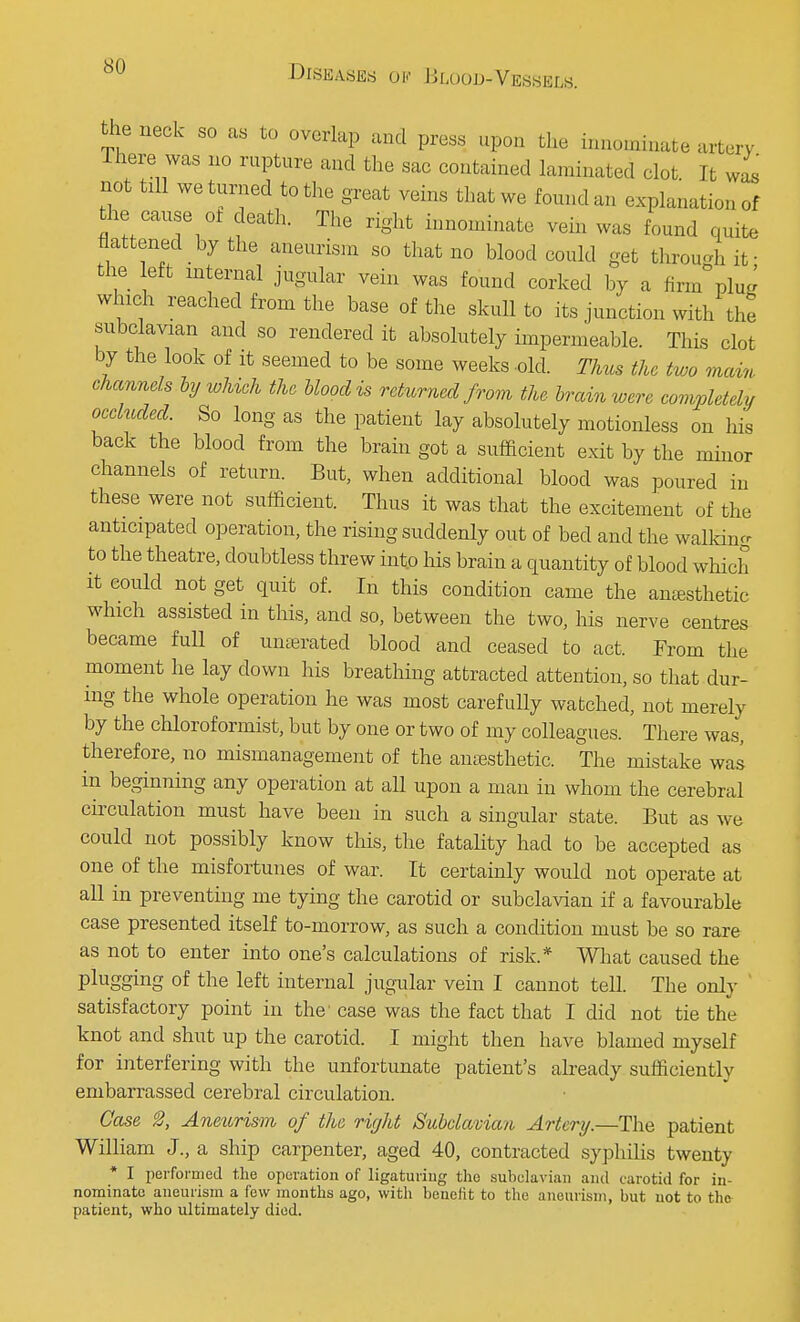 the neck so as to overlap and press upon the innominate artery There was no rupture and the sac contained laminated clot It was not till we turned to the great veins that we found an explanation of the cause ot death. The right innominate vein was found quite flattened by the aneurism so that no blood could get through if the eft internal jugular vein was found corked by a firm pi J which reached from the base of the skull to its junction with the subclavian and so rendered it absolutely impermeable. This clot by the look of it seemed to be some weeks -old. Thus the two mam channels by which the blood is returned from the brain were completely occluded. So long as the patient lay absolutely motionless on his back the blood from the brain got a sufficient exit by the minor channels of return. But, when additional blood was poured in these were not sufficient. Thus it was that the excitement of the anticipated operation, the rising suddenly out of bed and the walking to the theatre, doubtless threw into his brain a quantity of blood which it could not get quit of. In this condition came the anaesthetic which assisted in this, and so, between the two, his nerve centres became full of unserated blood and ceased to act. From the moment he lay down his breathing attracted attention, so that dur- ing the whole operation he was most carefully watched, not merely by the chloroformist, but by one or two of my colleagues. There was, therefore, no mismanagement of the anesthetic. The mistake was in beginning any operation at all upon a man in whom the cerebral circulation must have been in such a singular state. But as we could not possibly know this, the fatality had to be accepted as one of the misfortunes of war. It certainly would not operate at all in preventing me tying the carotid or subclavian if a favourable case presented itself to-morrow, as such a condition must be so rare as not to enter into one's calculations of risk.* What caused the plugging of the left internal jugular vein I cannot tell. The only satisfactory point in the' case was the fact that I did not tie the knot and shut up the carotid. I might then have blamed myself for interfering with the unfortunate patient's already sufficiently embarrassed cerebral circulation. Case Aneurism of the right Subclavian Artery.—The patient William J., a ship carpenter, aged 40, contracted syphilis twenty * I performed the operation of ligaturing the subclavian and carotid for in- nominate aneurism a few months ago, with benefit to the aneurism, but not to the patient, who ultimately died.