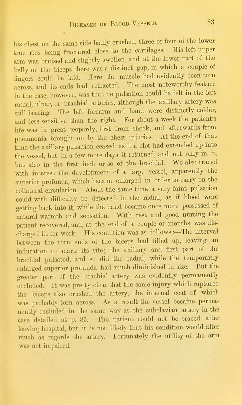 • his chest on the same side badly crushed, three or four of the lower true ribs being fractured close to the cartilages. His left upper arm was bruised and slightly swollen, and at the lower part of the belly of the biceps there was a distinct gap, in which a couple of fingers could be laid. Here the muscle had evidently been torn across, and its ends had retracted. The most noteworthy feature in the'case, however, was that no pulsation could be felt in the left radial, ulnar, or brachial arteries, although the axillary artery was still beating. The left forearm and hand were distinctly colder, and less sensitive than the right. For about a week the patient's life was in great jeopardy, first from shock, and afterwards from pneumonia brought on by the chest injuries. At the end of that time the axillary pulsation ceased, as if a clot had extended up into the vessel, but in a few more clays it returned, and not only in it, but also in the first inch or so of the brachial. We also traced with interest the development of a large vessel, apparently the superior profunda, which became enlarged in order to carry on the collateral circulation. About the same time a very faint pulsation could with difficulty be detected in the radial, as if blood were getting back into it, while the hand became once more possessed of natural warmth and sensation. With rest and good nursing the patient recovered, and, at the end of a couple of months, was dis- charged fit for work. His condition was as follows:—The interval between the torn ends of the biceps had filled up, leaving an induration to mark its site; the axillary and first part of the brachial pulsated, and so did the radial, while the temporarily enlarged superior profunda had much diminished in size. But the greater part of the brachial artery was evidently permanently occluded. It was pretty clear that the same injury which ruptured the biceps also crushed the artery, the internal coat of which was probably torn across. As a result the vessel became perma- nently occluded in the same way as the subclavian artery in the case detailed at p. 85. The patient could not be traced after leaving hospital, but it is not likely that his condition would alter much as regards the artery. Fortunately, the utility of the arm was not impaired.