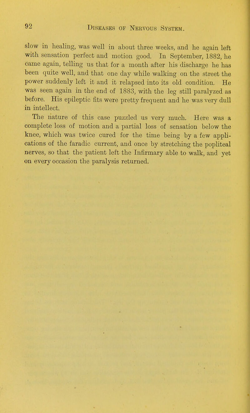 slow in healing, was well in about three weeks, and he again left with sensation perfect and motion good. In September, 1882, he came again, telling us that for a month after his discharge he has been quite well, and that one day while walking on the street the power suddenly left it and it relapsed into its old condition. He was seen again in the end of 1883, with the leg still paralyzed as before. His epileptic fits were pretty frequent and he was very dull in intellect. The nature of this case puzzled us very much. Here was a complete loss of motion and a partial loss of sensation below the knee, which was twice cured for the time being by a few appli- cations of the faradic current, and once by stretching the popliteal nerves, so that the patient left the Infirmary able to walk, and yet on every occasion the paralysis returned.