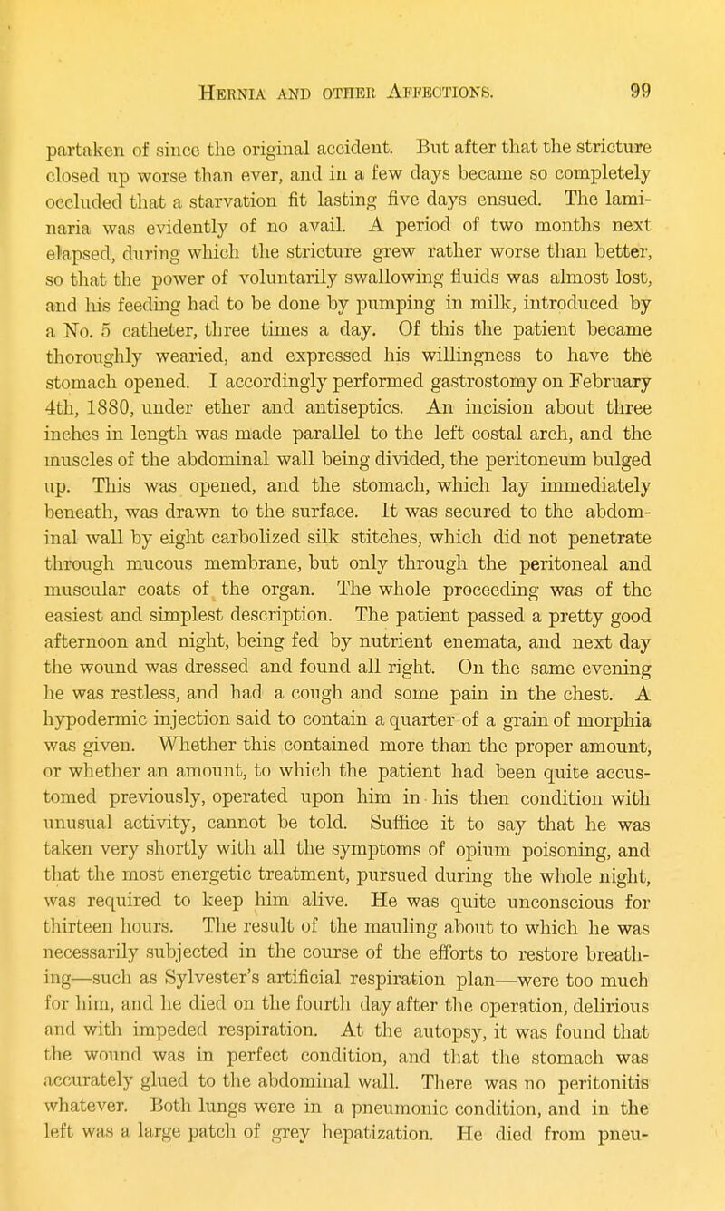 partaken of since the original accident. But after that the stricture closed up worse than ever, and in a few days became so completely occluded that a starvation fit lasting five days ensued. The lami- naria was evidently of no avail. A period of two months next elapsed, during which the stricture grew rather worse than better, so that the power of voluntarily swallowing fluids was almost lost, and his feeding had to be done by pumping in milk, introduced by a No. 5 catheter, three times a day. Of this the patient became thoroughly wearied, and expressed his willingness to have the stomach opened. I accordingly performed gastrostomy on February 4th, 1880, under ether and antiseptics. An incision about three inches in length was made parallel to the left costal arch, and the muscles of the abdominal wall being divided, the peritoneum bulged up. This was opened, and the stomach, which lay immediately beneath, was drawn to the surface. It was secured to the abdom- inal wall by eight carbolized silk stitches, which did not penetrate through mucous membrane, but only through the peritoneal and muscular coats of the organ. The whole proceeding was of the easiest and simplest description. The patient passed a pretty good afternoon and night, being fed by nutrient enemata, and next day the wound was dressed and found all right. On the same evening he was restless, and had a cough and some pain in the chest. A hypodermic injection said to contain a quarter of a grain of morphia was given. Whether this contained more than the proper amount, or whether an amount, to which the patient had been quite accus- tomed previously, operated upon him in his then condition with unusual activity, cannot be told. Suffice it to say that he was taken very shortly with all the symptoms of opium poisoning, and that the most energetic treatment, pursued during the whole night, was required to keep him alive. He was quite unconscious for thirteen hours. The result of the mauling about to which he was necessarily subjected in the course of the efforts to restore breath- ing—such as Sylvester's artificial respiration plan—were too much for him, and he died on the fourth day after the operation, delirious and with impeded respiration. At the autopsy, it was found that the wound was in perfect condition, and that the stomach was accurately glued to the abdominal wall. There was no peritonitis whatever. Both lungs were in a pneumonic condition, and in the left was a large patch of grey hepatization. He died from pneu-