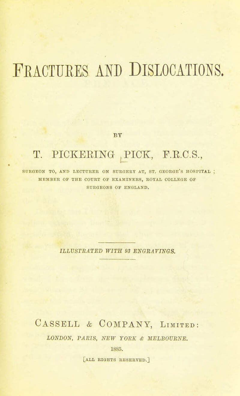 BY T. PICKERING ,PICK, F.E.C.S., SURGEON TO, AND LECTURER ON SURGERY AT, ST. GEORGE'S HOSPITAL J MEMBER OP THE COURT OP EXAMINERS, ROYAL COLLEGE OP SURGEONS OF ENGLAND. ILLUSTRATED WITH 93 ENGRAVINGS. CASSELL & COMPANY, Limited: LONDON, PARIS, NEW TORK & MELBOURNE. 1885. [ALL RIGHTS RESERVED.]