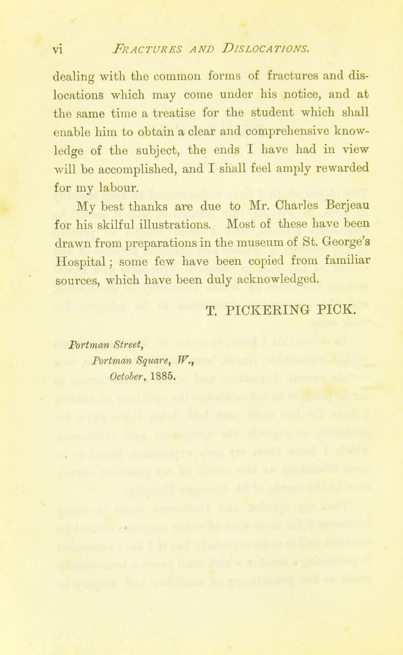 dealing with the common forms of fractures and dis- locations which may come under his notice, and at the same time a treatise for the student which shall enable him to obtain a clear and comprehensive know- ledge of the subject, the ends I have had in view will be accomplished, and I shall feel amply rewarded for my labour. My best thanks are due to Mr. Charles Berjeau for his skilful illustrations. Most of these have been drawn from preparations in the museum of St. George's Hospital; some few have been copied from familiar sources, which have been duly acknowledged. T. PICKERING PICK. Portman Street, Portman Square, W., October, 1885.