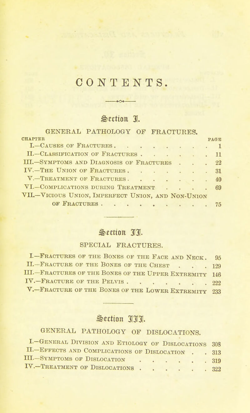 CONTENTS. Section 31. GENERAL PATHOLOGY OF FRACTURES. CHAPTER PAGE I.—Causes of Feactubes 1 n.—Classification of Fractures 11 III. —Symptoms and Diagnosis of Fractures ... 22 IV. —The Union of Fractures 31 V.—Treatment of Fractures 40 VI.—Complications during Treatment .... 69 VII.—Vicious Union, Imperfect Union, and Non-Union of Fractures 75 §>ettton 3131. SPECIAL FRACTURES. I—Fractures of the Bones of the Face and Neck. 95 II.—Fracture of the Bones of the Chest . . .129 m.—Fractures of the Bones of the Upper Extremity 146 IV. —Fracture of the Pelvis .222 V. —Fracture of the Bones of the Lower Extremity 233 Section 3I3I3I. GENERAL PATHOLOGY OF DISLOCATIONS. I.-General Division and Etiology of Dislocations 308 n.—Effects and Complications of Dislocation . . 313 HI—Symptoms of Dislocation 319 IV.—Treatment of Dislocations 322