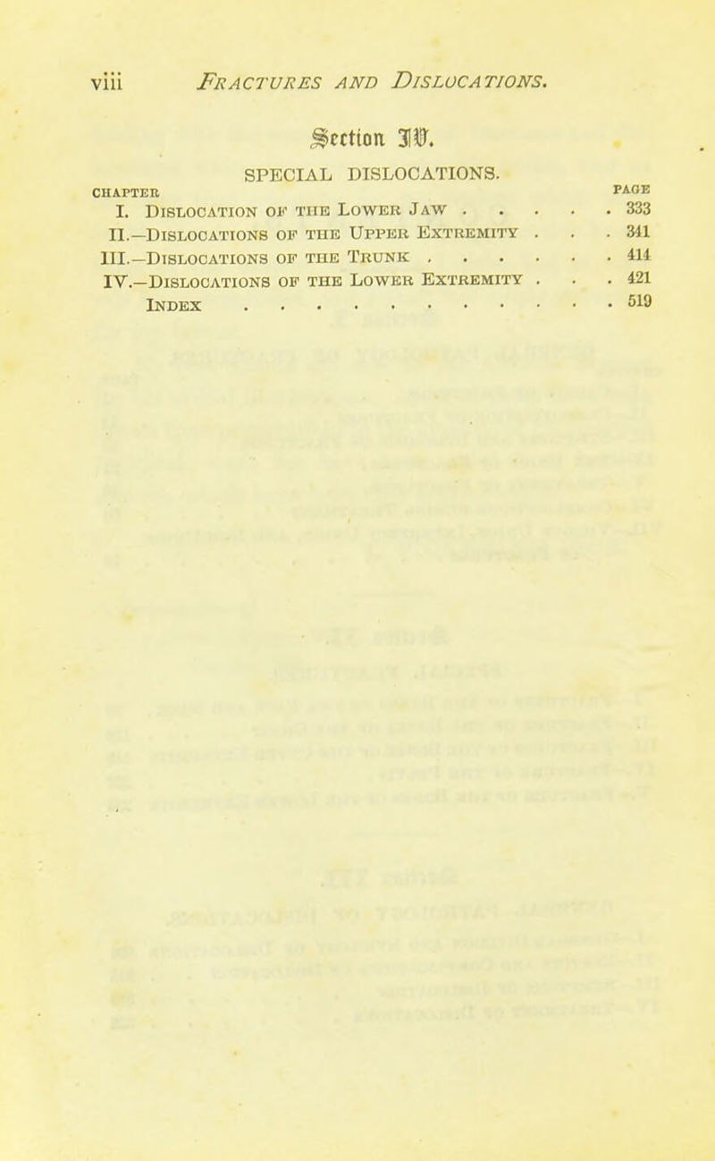 Section 310, SPECIAL DISLOCATIONS. CHAPTER TAOVi I. Dislocation of the Lower Jaw 333 II.—Dislocations of the Upi'er Extremity ... 341 III. —Dislocations of the Trunk 414 IV. —Dislocations of the Lower Extremity . . .421 Index 5x9