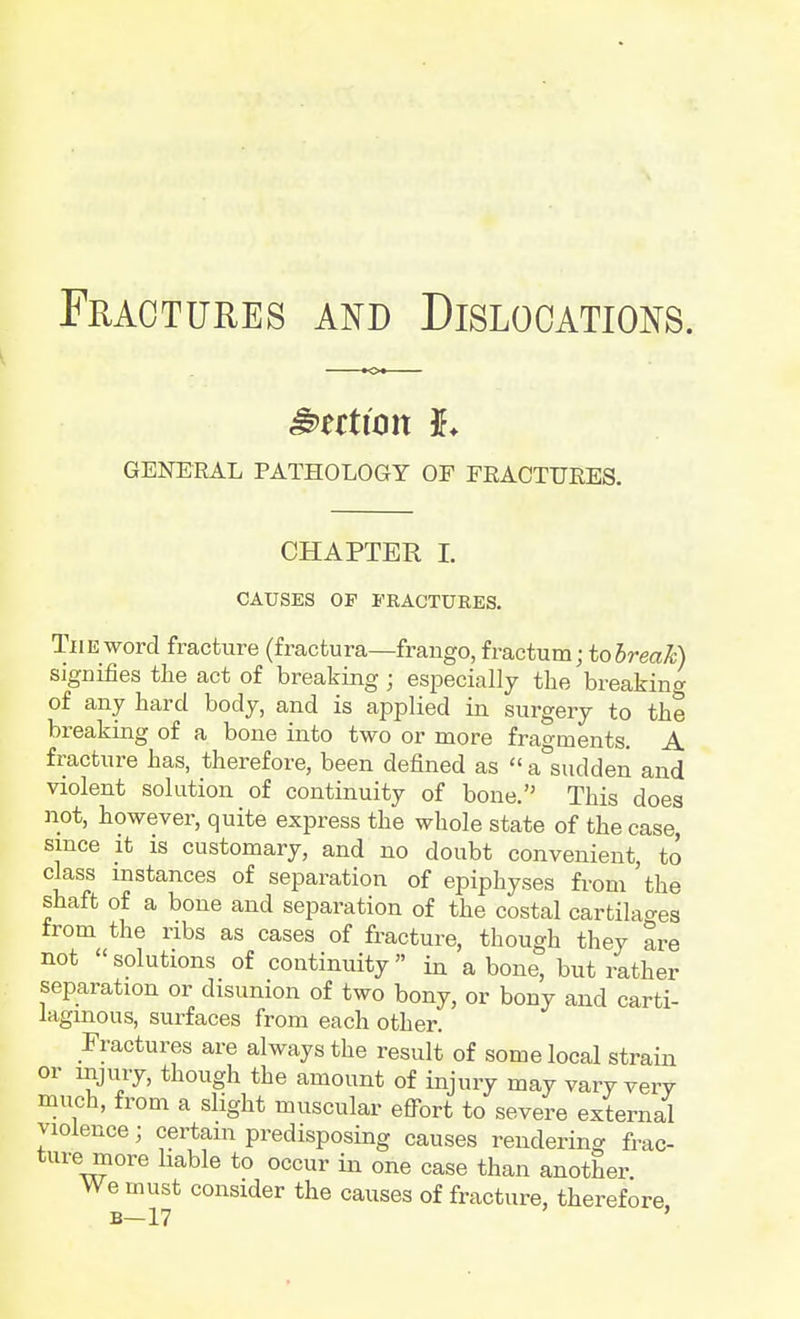 GENERAL PATHOLOGY OF FRACTURES. CHAPTER I. CAUSES OP FRACTURES. The word fracture (fractura—frango, fractum; to break) signifies the act of breaking; especially the breaking of any hard body, and is applied in surgery to the breaking of a bone into two or more fragments. A fracture has, therefore, been defined as  a°sudden and violent solution of continuity of bone. This does not, however, quite express the whole state of the case, since it is customary, and no doubt convenient, to class instances of separation of epiphyses from 'the shaft of a bone and separation of the costal cartilages from the ribs as cases of fracture, though they are not «solutions of continuity in a bone, but rather separation or disunion of two bony, or bony and carti- lagmous, surfaces from each other. Fractures are always the result of some local strain or injury, though the amount of injury may vary very much, from a slight muscular effort to severe external violence; certain predisposing causes rendering frac- ture more liable to occur in one case than another. We must consider the causes of fracture, therefore B—17