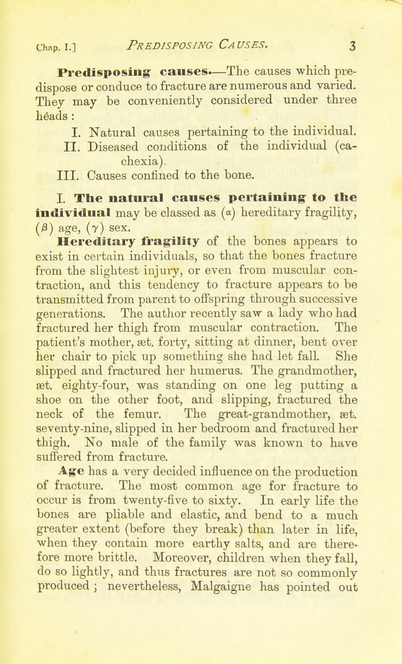 Predisposing causes.—The causes which pre- dispose or conduce to fracture are numerous and varied. They may be conveniently considered under three heads: I. Natural causes pertaining to the individual. II. Diseased conditions of the individual (ca- chexia). III. Causes confined to the bone. I. The natural causes pertaining to the individual may be classed as (a) hereditary fragility, (£) age, (7) sex. Hereditary fragility of the bones appears to exist in certain individuals, so that the bones fracture from the slightest injury, or even from muscular con- traction, and this tendency to fracture appears to be transmitted from parent to offspring through successive generations. The author recently saw a lady who had fractured her thigh from muscular contraction. The patient's mother, aet. forty, sitting at dinner, bent over her chair to pick up something she had let fall. She slipped and fract\ired her humerus. The grandmother, set. eighty-four, was standing on one leg putting a shoe on the other foot, and slipping, fractured the neck of the femur. The great-grandmother, set. seventy-nine, slipped in her bedroom and fractured her thigh. No male of the family was known to have suffered from fracture. Age has a very decided influence on the production of fracture. The most common age for fracture to occur is from twenty-five to sixty. In early life the bones are pliable and elastic, and bend to a much greater extent (before they break) than later in life, when they contain more earthy salts, and are there- fore more brittle. Moreover, children when they fall, do so lightly, and thus fractures are not so commonly produced; nevertheless, Malgaigne has pointed out