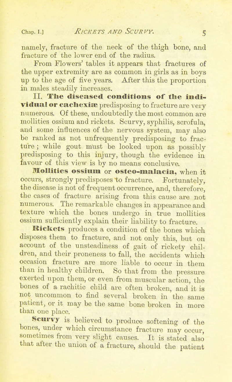 namely, fracture of the neck of the thigh bone, and fracture of the lower end of the radius. From Flowers' tables it appears that fractures of the upper extremity are as common in girls as in boys up to the age of five years. After this the proportion ill males steadily increases. II. The diseased conditions of the indi- vidual or cachexia? predisposing to fracture are very numerous. Of these, undoubtedly the most common are mollities ossium and rickets. Scurvy, syphilis, scrofula, and some influences of the nervous system, may also be ranked as not unfrequently predisposing to frac- ture ; while gout must be looked upon as possibly predisposing to this injury, though the evidence in favour of this view is by no means conclusive. Mollities ossium or osteo-malacia, when it occurs, strongly predisposes to fracture. Fortunately, the disease is not of frequent occurrence, and, therefore, the cases of fracture arising from this cause are not numerous. The remarkable changes in appearance and texture which the bones undergo in true mollities ossium sufficiently explain their liability to fracture. Rickets produces a condition of the bones which disposes them to fracture, and not only this, but on account of the unsteadiness of gait of rickety chil- dren^ and their proneness to fall, the accidents which occasion fracture are more liable to occur in them than in healthy children. So that from the pressure exerted upon them, or even from muscular action, the bones of a rachitic child are often broken, and it is not uncommon to find several broken in the same patient, or it may be the same bone broken in more than one place. Scurvy is believed to produce softening of the bones, under which circumstance fracture may occur, sometimes from very slight causes. It is stated also that after the union of a fracture, should the patient