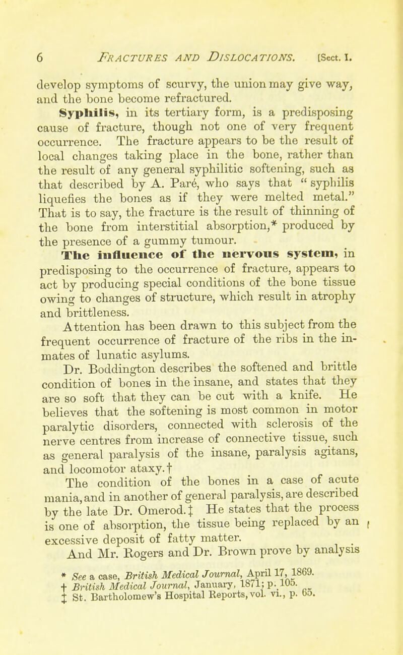 develop symptoms of scurvy, the union may give way, and the bone become refractured. Syphilis, in its tertiary form, is a predisposing cause of fracture, though not one of very frequent occurrence. The fracture appears to be the result of local changes talcing place in the bone, rather than the result of any general syphilitic softening, such as that described by A. Pare, who says that  syphilis liquefies the bones as if they were melted metal. That is to say, the fracture is the result of thinning of the bone from interstitial absorption,* produced by the presence of a gummy tumour. The influence of the nervous system, in predisposing to the occurrence of fracture, appears to act by producing special conditions of the bone tissue owing to changes of structure, which result in atrophy and brittleness. Attention has been drawn to this subject from the frequent occurrence of fracture of the ribs in the in- mates of lunatic asylums. Dr. Boddington describes the softened and brittle condition of bones in the insane, and states that they are so soft that they can be cut with a knife. He believes that the softening is most common in motor paralytic disorders, connected with sclerosis of the nerve centres from increase of connective tissue, such as general paralysis of the insane, paralysis agitans, and locomotor ataxy, f The condition of the bones in a case of acute mania, and in another of general paralysis, are described by the late Dr. Omerod.J He states that the process is one of absorption, the tissue being replaced by an , excessive deposit of fatty matter. And Mr. Rogers and Dr. Brown prove by analysis * See a case, British Medical Journal, April 17, 1869. f British Medical Journal, January, 1871; p. 105. % St . Bartholomew's Hospital Reports, vol. vi., p. bo.